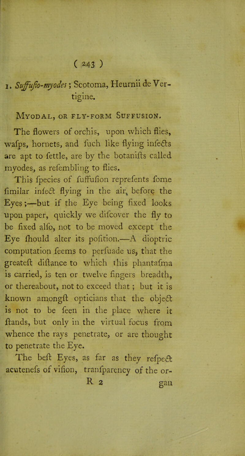 i. Suffufo-myodes; Scotoma, Heurnii de Ver- tigine. Myodal, or fly-form Suffusion. The flowers of orchis, upon which flies, wafps, hornets, and fuch like flying infects are apt to fettle, are by the botanifts called myodes, as refembling to flies. This fpecies of fufFufion reprefents fome fimilar infect flying in the air% before the Eyes;—but if the Eye being fixed looks upon paper, quickly we difcover the fly to be fixed alfo, not to be moved except the Eye fhould alter its pofition.—A dioptric computation feems to perfuade us, that the greateft diftance to which this phantafma is carried, is ten or twelve fingers breadth, or thereabout, not to exceed that; but it is known amongft opticians that the object is not to be feen in the place where it {lands, but only in the virtual focus from whence the rays penetrate, or are thought to penetrate the Eye. The beft Eyes, as far as they refpect acutenefs of virion, tranfparency of the or- R 2 gan