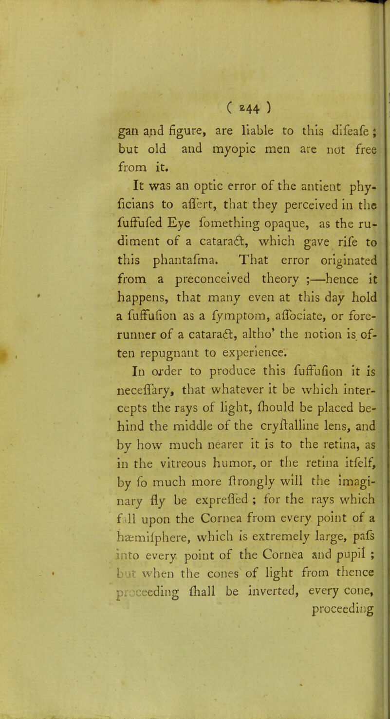 gan and figure, are liable to this difeafe J but old and myopic men are not free from it. It was an optic error of the antient phy- ficians to aflert, that they perceived in the fuffufed Eye fomething opaque, as the ru- diment of a cataract, which gave rife to this phantafma. That error originated from a preconceived theory ;—hence it happens, that many even at this day hold a furFufion as a fymptom, aflbciate, or fore- runner of a cataract, altho' the notion is of- ten repugnant to experience. In order to produce this furTufion it is neceflary, that whatever it be which inter- cepts the rays of light, mould be placed be- hind the middle of the cryftalline lens, and by how much nearer it is to the retina, as in the vitreous humor, or the retina itfelf, by fo much more ftrongly will the imagi- nary fly be exprefled ; for the rays which f 11 upon the Cornea from every point of a hamilphere, which is extremely large, pafs into every point of the Cornea and pupil ; I ut when the cones of light from thence pr:-ceding mall be inverted, every cone, proceeding
