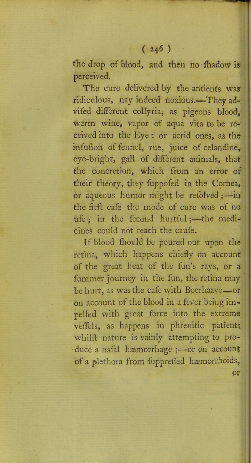 the drop of blood, and then no fhadow is perceived. The cure delivered by the antients was ridiculous, nay indeed noxious.—They ad- vifed different collyria, as pigeons blood, warm wine, vapor of aqua vita to be re- ceived into the Eye : or acrid ones, as the infufion of fennel, rue, juice of celandine, eye-bright, gall of different animals, that the concretion, which from an error of their theory, they fuppofed in the Cornea, or aqueous humor might be refolved ;—in the firft cafe the mode of cure was of no ufe j in the fecond hurtfulthe medi- cines could not reach the caufe. If blood mould be poured out upon the retina, which happens chiefly on account of the great heat of the fun's rays, or a fummer journey in the fun, the retina may be hurt, as was the cafe with Boerhaave—or on account of the blood in a fever being im- pelled with great force into the extreme veffels, as happens in phrenitic patients, whilft nature is vainly attempting to pro- duce a nafal haemorrhage ;—or on account of a plethora from fuppreffed haemorrhoids, or