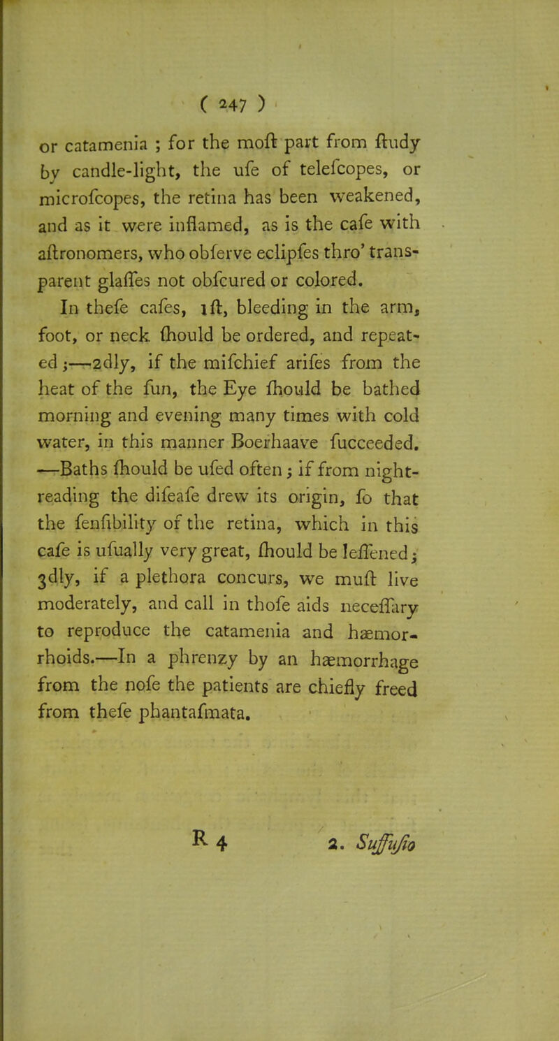 ( ^47 ) or catamenia ; for the moft part from ftudy by candle-light, the ufe of telefcopes, or microfcopes, the retina has been weakened, and as it were inflamed, as is the cafe with aftronomers, who obferve eclipfes thro' trans- parent glafles not obfcured or colored. In thefe cafes, ift, bleeding in the arm, foot, or neck mould be ordered, and repeat- ed j—2dly, if the mifchief arifes from the heat of the fun, the Eye ihould be bathed morning and evening many times with cold water, in this manner Boerhaave fucceeded. —Baths mould be ufed often; if from night- reading the difeafe drew its origin, fo that the fenfibility of the retina, which in this cafe is ufually very great, mould be lejflFenedjj 3dly, if a plethora concurs, we muft live moderately, and call in thofe aids neceffary to reproduce the catamenia and haemor- rhoids.—In a phrenzy by an haemorrhage from the nofe the patients are chiefly freed from thefe phantafmata.