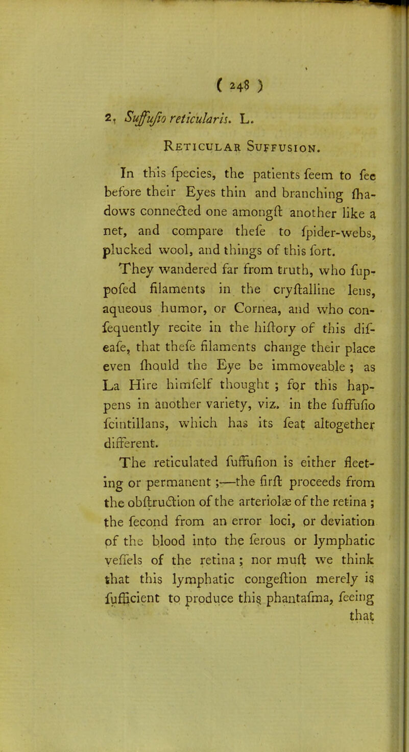 2, Suffujio reticularis. L. Reticular Suffusion. In this fpecies, the patients feem to fee before their Eyes thin and branching (ha- dows connected one amongft another like a net, and compare thefe to fpider-webs, plucked wool, and things of this fort. They wandered far from truth, who fup- pofed filaments in the cryftalline lens, aqueous humor, or Cornea, and who con- fequently recite in the hiftory of this dif- eafe, that thefe filaments change their place even mould the Eye be immoveable ; as La Hire himfelf thought ; for this hap- pens in another variety, viz. in the fuffufio fcintillans, which has its feat altogether different. The reticulated fuffufion is either fleet- ing or permanent;—the firft proceeds from the obftrucYion of the arteriole of the retina ; the fecond from an error loci, or deviation pf the blood into the ferous or lymphatic veflels of the retina ; nor muft we think that this lymphatic congefHon merely is fufficient to produce this, phantafma, feeing that