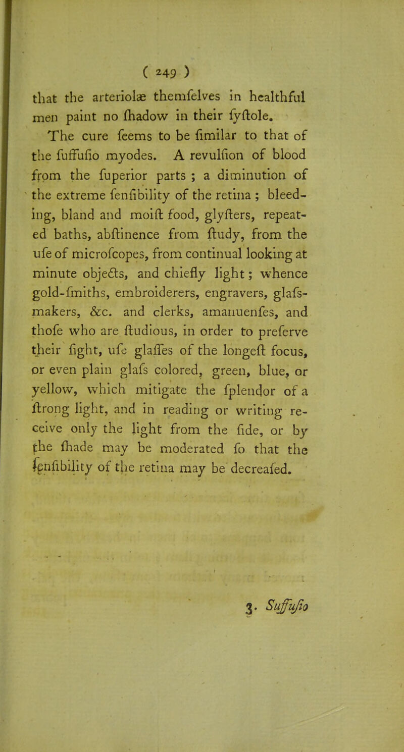 that the arteriole themfelves in healthful men paint no madow in their fyftole. The cure feems to be fimilar to that of the fuffuno myodes. A revulfion of blood from the fuperior parts ; a diminution of the extreme fenfibility of the retina ; bleed- ing, bland and moift food, glyfters, repeat- ed baths, abftinence from ftudy, from the ufe of microfcopes, from continual looking at minute objects, and chiefly light; whence gold-fmiths, embroiderers, engravers, glafs- makers, &c. and clerks, amanuenfes, and thofe who are ftudious, in order to preferve their fight, ufe glalfes of the longeft focus, or even plain glafs colored, green, blue, or yellow, which mitigate the fplendor of a ftrong light, and in reading or writing re- ceive only the light from the fide, or by fhe made may be moderated fo that the Jpnnbility of the retina may be decreafed.