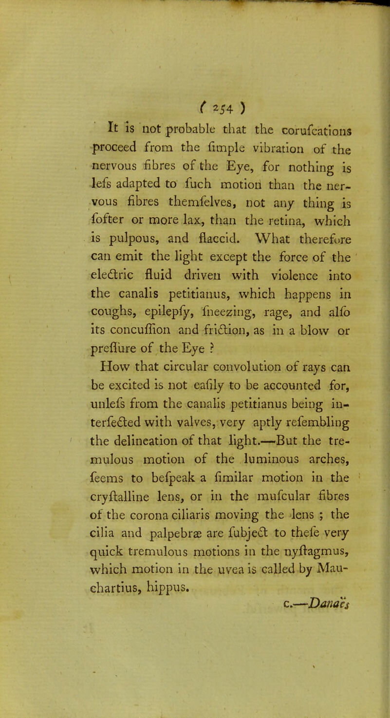 ( ZS4 ) It is not probable that the coruscations proceed from the fimple vibration of the nervous fibres of the Eye, for nothing is lefs adapted to fuch motion than the ner- vous fibres themfelves, not any thing is fofter or more lax, than the retina, which is pulpous, and flaccid. What therefore can emit the light except the force of the electric fluid driven with violence into the canalis petitianus, which happens in coughs, epilepfy, meezing, rage, and alfb its concuffion and friction, as in a blow or prefliire of the Eye ? How that circular convolution of rays can be excited is not eafily to be accounted for, unlefs from the canalis petitianus being in- terfered with valves, very aptly refembling the delineation of that light.-—But the tre- mulous motion of the luminous arches, feems to befpeak a fimilar motion in the cryftalline lens, or in the mufcular fibres of the corona ciliaris moving the lens ; the cilia and palpebrae are Subject to thele very quick tremulous motions in the nyftagmus, which motion in the uvea is called by Mau- chartius, hippus. c.—Danah