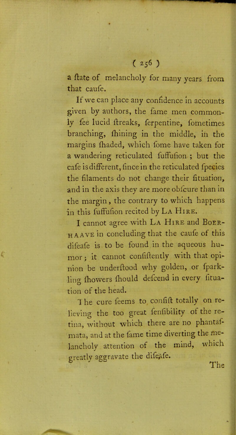 a ftate of melancholy for many years from that caufe. If we can place any confidence in accounts given by authors, the fame men common- ly fee lucid ftreaks, ferpentine, fometimes branching, mining in the middle, in the margins fhaded, which fome have taken for a wandering reticulated fuffufion ; but the cafe is different, fincein the reticulated fpecies the filaments do not change their fituation, and in the axis they are more obfcure than in the margin, the contrary to which happens in this fuffufion recited by La Hire. I cannot agree with La Hire and Boer- h AAVE in concluding that the caufe of this difeafe is to be found in the aqueous hu- mor j it cannot confidently with that opi- nion be underftood why golden, or fpark- ling mowers mould defcend in every fitua- tion of the head. The cure feems to confift totally on re- lieving the too great fenfibility of the re- tina, without which there are no phantaf- mata, and at the fame time diverting the me- lancholy attention of the mind, which greatly aggravate the difeafe. The