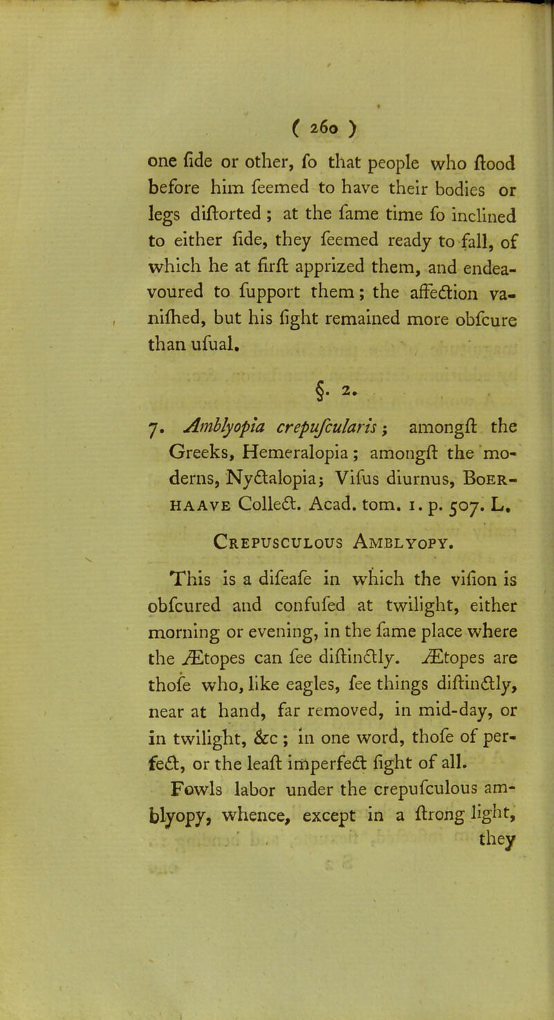 one fide or other, fo that people who flood before him feemed to have their bodies or legs diflorted ; at the fame time fo inclined to either fide, they feemed ready to fall, of which he at firft apprized them, and endea- voured to fupport them; the affection va- nifhed, but his fight remained more obfcure than ufual. §. 2. 7. Amblyopia crepufcularis; amongft the Greeks, Hemeralopia; amongft the mo- derns, Nyctalopiaj Vifus diurnus, Boer- haave Collect. Acad. torn. 1. p. 507. L, Crepusculous Amblyopy. This is a difeafe in which the vifion is obfcured and confufed at twilight, either morning or evening, in the fame place where the iEtopes can fee diftinctly. JEtopes are thofe who, like eagles, fee things diftinctly, near at hand, far removed, in mid-day, or in twilight, &c ; In one word, thofe of per- fect, or the leafl imperfect fight of all. Fowls labor under the crepufculous am- blyopy, whence, except in a ftrong light, they