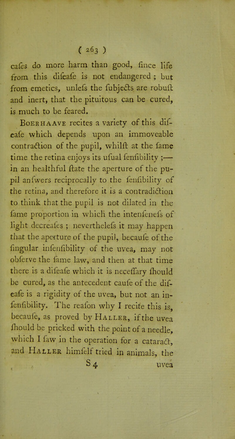 ( *63 ) cafes do more harm than good, fince life from this difeafe is not endangered ; but from emetics, unlefs the fubjects are robufl and inert, that the pituitous can be cured, is much to be feared. Boer ha ave recites a variety of this dif- eafe which depends upon an immoveable contraction of the pupil, whilft at the fame time the retina enjoys its ufual feniibility ;— in an healthful ftate the aperture of the pu- pil anfwers reciprocally to the fenfibility of the retina, and therefore it is a contradiction to think that the pupil is not dilated in the fame proportion in which the intenfenefs of light decreafes ; neverthelefs it may happen that the aperture of the pupil, becaufe of the fingular infeniibility of the uvea, may not obferve the fame law, and then at that time there is a difeafe which it is neceffary fhould be cured, as the antecedent caufe of the dif- eafe is a rigidity of the uvea, but not an in- fenfibility. The reafon why I recite this is, becaufe, as proved by Haller, if the uvea fhould be pricked with the point of a needle, which I faw in the operation for a cataract, and Haller himftlf tried in animals, the