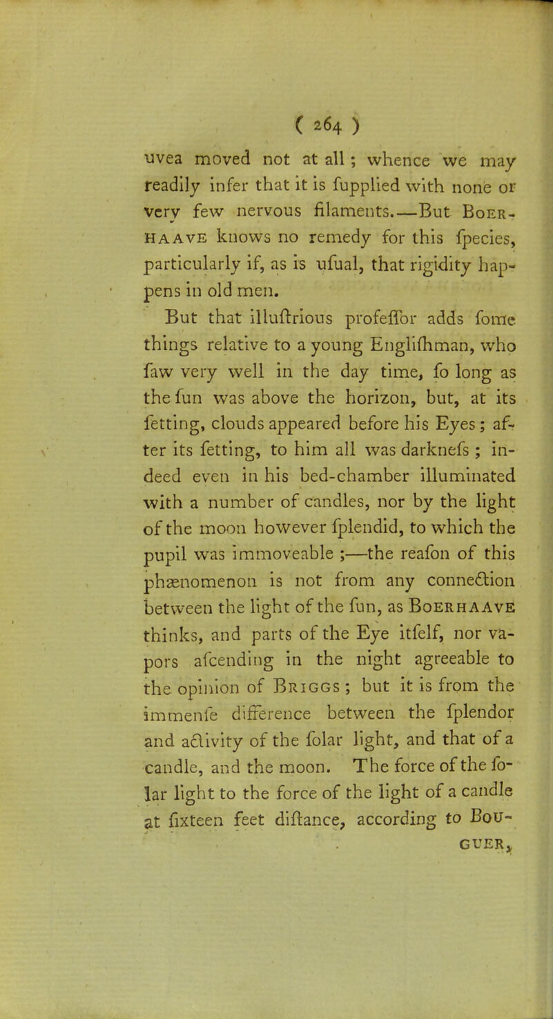( *64 ) uvea moved not at all; whence we may readily infer that it is fupplied with none or very few nervous filaments But Boer- ha Ave knows no remedy for this fpecies, particularly if, as is ufual, that rigidity hap- pens in old men. But that illuftrious profeffor adds fome things relative to a young Englifhman, who faw very well in the day time, fo long as the fun was above the horizon, but, at its fetting, clouds appeared before his Eyes; af- ter its fetting, to him all was darknefs ; in- deed even in his bed-chamber illuminated with a number of candles, nor by the light of the moon however fplendid, to which the pupil was immoveable ;—the reafon of this phenomenon is not from any connection between the light of the fun, as Boerhaave thinks, and parts of the Eye itfelf, nor va- pors afcendmg in the night agreeable to the opinion of Briggs ; but it is from the immenfe difference between the fplendor and aclivity of the folar light, and that of a candle, and the moon. The force of the fo- lar light to the force of the light of a candle at fixteen feet diftance, according to Bou- GUERy