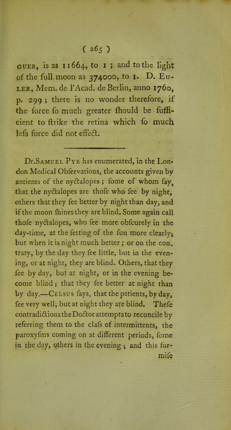 ( 2*5 ) guer, is as 11664, to 1 ; and to the light of the full moon as 374000, to 1. D. En- ler, Mem. de l'Acad. de Berlin, anno 1760, p. 299 j there is no wonder therefore, if the force fo much greater mould be fuffi- cient to ftrike the retina which fo much lefs force did not effect. Dr.Samuel Pye has enumerated, in the Lon- don Medical Obfervations, the accounts given by antients of the nyclalopes ; fome of whom fay, that the nyctalopes are thofe who fee by night, others that they fee better by night than day, and if the moon mines they are blind. Some again call thofe nyctalopes, who fee more obfcurely in the day-time, at the fettingof the fun more clearly; but when it is night much better; or on the con- trary, by the day they fee little, but in the even- ing, or at night, they are blind. Others, that they fee by day, but at night, or in the evening be- come blind j that they fee better at night than by day.—Celsus fays, that the patients, by day, fee very well, but at night they are blind. Thefe contradictions theDoclor attempts to reconcile by referring them to the clafs of intermittents, the paroxyfms coming on at different periods, fome in the day, others in the evening ; and this fur- mife