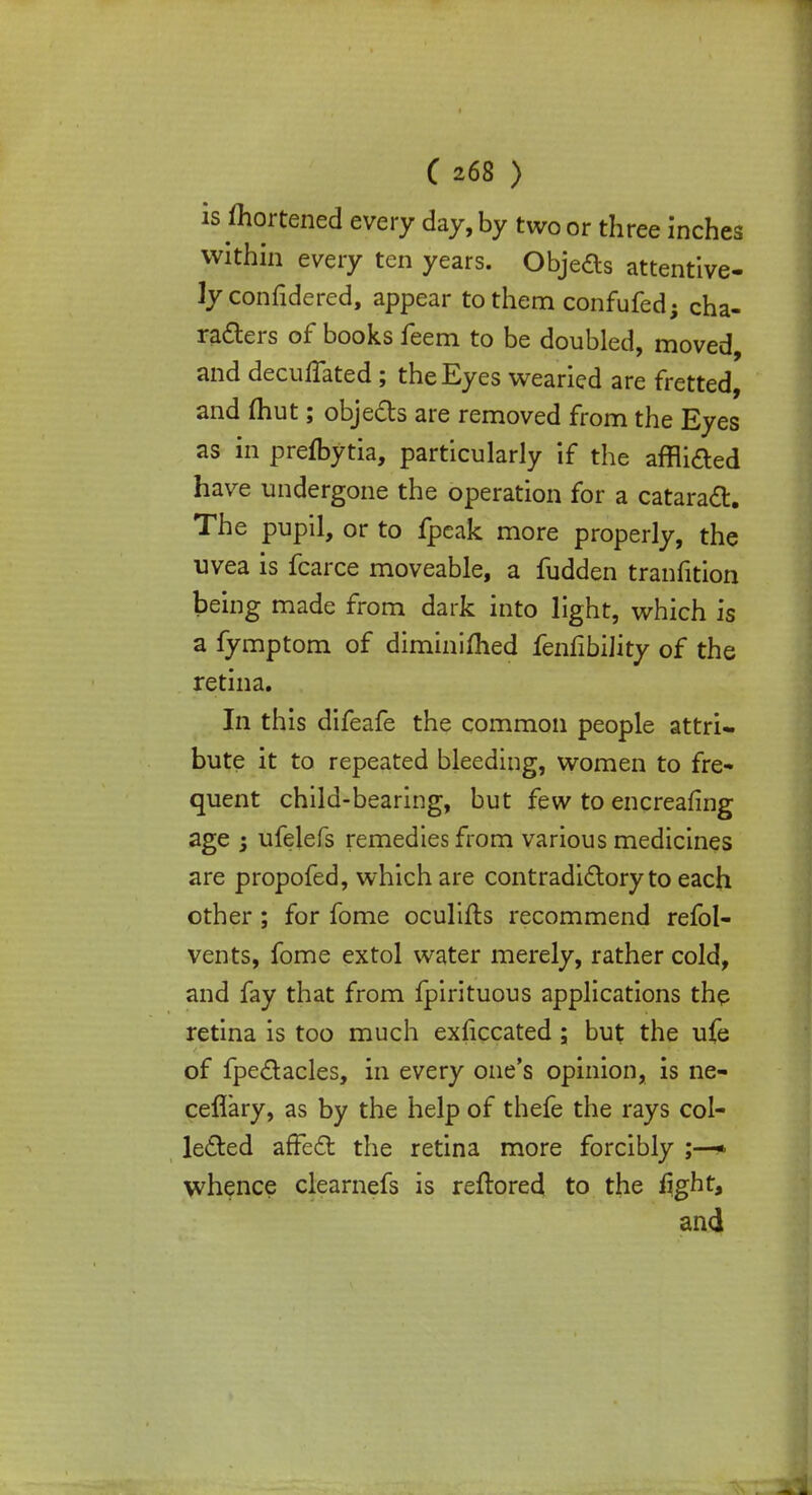 is mortened every day, by two or three inches within every ten years. Objects attentive- Jyconfidered, appear to them confufed; cha- racters of books feem to be doubled, moved, and decuffated; the Eyes weaned are fretted, and (hut; objects are removed from the Eyes as in prefbytia, particularly if the affiifted have undergone the operation for a cataract. The pupil, or to fpeak more properly, the uvea is fcarce moveable, a fudden tranfition being made from dark into light, which is a fymptom of diminimed fenfibiJity of the retina. In this difeafe the common people attri- bute it to repeated bleeding, women to fre- quent child-bearing, but few to encreafing age 3 ufelefs remedies from various medicines are propofed, which are contradictory to each other; for fome oculifts recommend refol- vents, fome extol water merely, rather cold, and fay that from fpirituous applications the retina is too much exficcated ; but the ufe of fpectacles, in every one's opinion, is ne- ceflary, as by the help of thefe the rays col- lected affect the retina more forcibly ;—* whence clearnefs is reftored to the fight, and