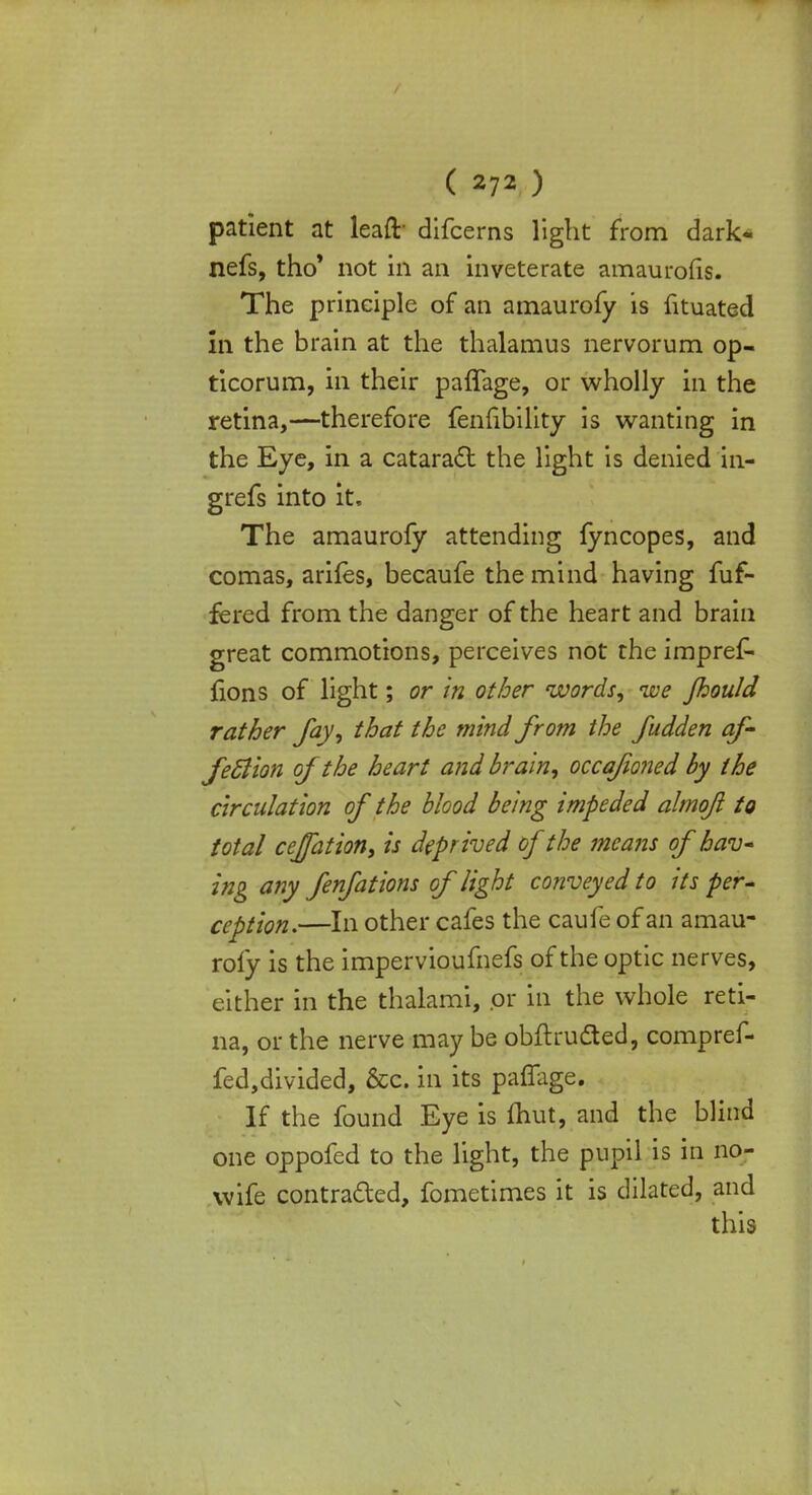 patient at leaft- difcerns light from dark« nefs, tho' not in an inveterate amaurofis. The principle of an amaurofy is fituated in the brain at the thalamus nervorum op- ticorum, in their paffage, or wholly in the retina,—therefore fenfibility is wanting in the Eye, in a cataract the light is denied in- grefs into it. The amaurofy attending fyncopes, and comas, arifes, becaufe the mind having fuf- fered from the danger of the heart and brain great commotions, perceives not the impref- {ions of light; or in other words, ive Jhould rather fay, that the mind from the fudden af- feftion of the heart and brain, occafioned by the circulation of the blood being impeded almofl to total ceffation, is deprived of the means of hav- ing any fenfations of light conveyed to its per- ception.—In other cafes the caufe of an amau- rofy is the impervioufnefs of the optic nerves, either in the thalami, or in the whole reti- na, or the nerve may be obftrudted, compref- fed,divided, &c. in its pafTage. If the found Eye is fliut, and the blind one oppofed to the light, the pupil is in no- wife contracted, fometimes it is dilated, and this