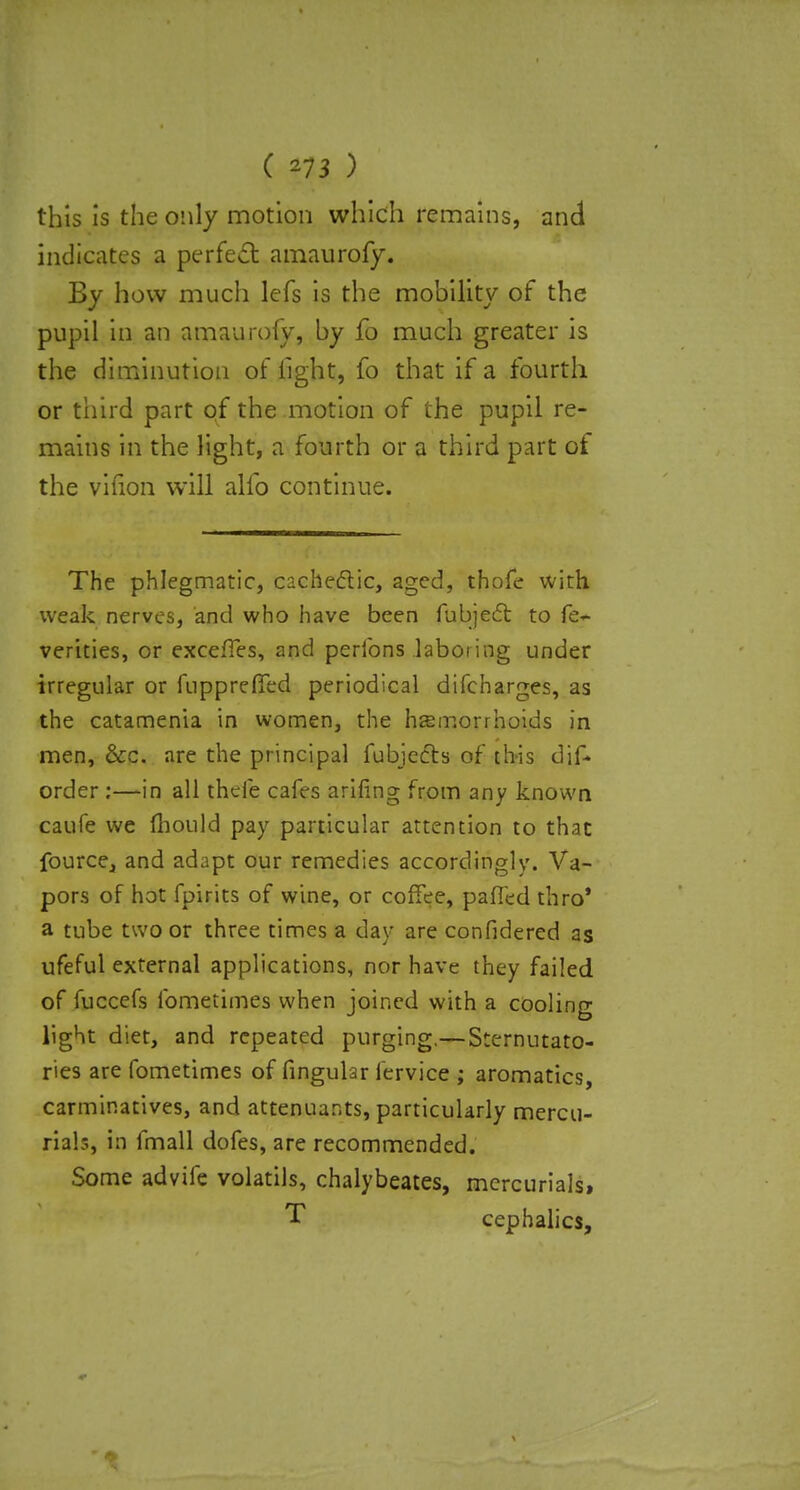 this is the only motion which remains, and indicates a perfect amaurofy. By how much lefs is the mobility of the pupil in an amaurofy, by fo much greater is the diminution of light, fo that if a fourth or third part of the motion of the pupil re- mains in the light, a fourth or a third part of the vifion will alfo continue. The phlegmatic, cachectic, aged, thofe with weak nerves, and who have been fubjedr. to fe- verities, or exceffes, and perfons laboring under irregular or fuppreffed periodical difcharges, as the catamenia in women, the haemorrhoids in men, &c. are the principal fubjecb of tbis dif- order :—in all theie cafes arifing from any known caufe we mould pay particular attention to that fource, and adapt our remedies accordingly. Va- pors of hot fpirits of wine, or coffee, palled thro* a tube two or three times a day are confidered as ufeful external applications, nor have they failed of fuccefs fomeiimes when joined with a cooling light diet, and repeated purging.— Sternutato- ries are fometimes of fingular fervice ; aromatics, carminatives, and attenuur.ts, particularly mercu- rials, in fmall dofes, are recommended. Some advife volatils, chalybeates, mercurials, T cephalics,