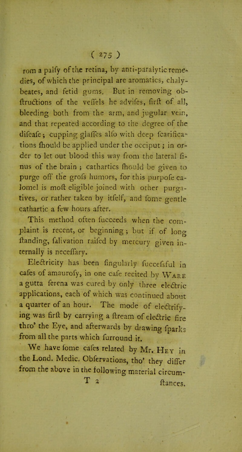 rom a paify of the retina, by anti-paralytic reme- dies, of which the principal are aromatics, chaly- beates, and fetid gums. But in removing ob- ftructions of the vefiels he advifes, firft of all, bleeding both from the arm, and jugular vein, and that repeated according to the degree of the difeafe-, cupping glaffes alio with deep fcarifica- tions mould be applied under the occiput; in or- der to let out blood this way from the lateral fi- nus of the brain ; cathartics mould be given to purge off the grofs humors, for this purpofc ca- lomel is moft eligible joined with other purga- tives, or rather taken by itfelf, and fome gentle cathartic a few hours after. This method often fucceeds when the com- plaint Is recent, or beginning ; but if of long Handing, falivation raifed by mercury given in- ternally is neceffary. Electricity has been Angularly fuccefsful in cafes of amaurofy, in one cafe recited by Ware a gutta ferena was cured by only three electric applications, each of which was continued about a quarter of an hour. The mode of electrify- ing was firft by carrying a ftream of electric fire thro' the Eye, and afterwards by drawing fparks from all the parts which furround it. We have fome cafes related by Mr. Hey in the Lond. Medic. Obfervations, tho' they differ from the above in the following material circum- T 2 ftances. »