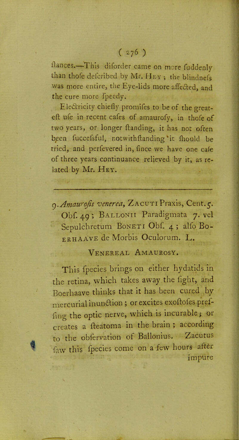 ( *76 ) fiances.—This diforder came on mere fuddenly than thofe defcribed by Mr. Hey the blindnefs was more entire, the Eye-lids more affected, and the cure more fpeedy. Electricity chiefly promifes to be of the great- eft ufe in recent cafes of amaurofy, in thofe of two years, or longer ftanding, it has not often been fuccefsful, notwithstanding %it mould be tried, and perfevered in, fince we have one cafe of three years continuance relieved by it, as re- lated by Mr. Hey. q.Amaurofis venereay Zacuti Praxis, Cent.5. Obf. 49 ; Ballonit Paradigmata 7. vel Sepulchretum Boneti Obf. 4 ; alfo Bo- erhaave de Morbis Oculorum. L. Venereal Amaurosy. This fpecies brings on either hydatids in the retina, which takes away the fight, and Boerhaave thinks that it has been cured by mercurial inundtion ; or excites exoftofes pref- iuig the optic nerve, which is incurable; or creates a fteatoma in the brain ; according to the obfervation of Ballonius. Zacutus faw this fpecies come on a few hours after impure