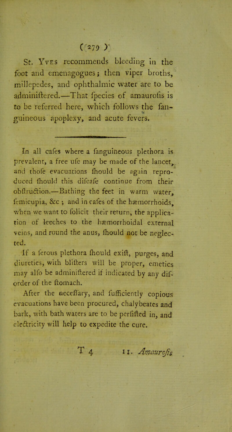 St. Yves recommends bleeding in the foot and emenagogues; then viper broths, millepedes, and ophthalmic water are to be adminiftered.—That fpecies of amaurofis is to be referred here, which follows the fan- guineous apoplexy, and acute fevers. In all cafes where a fanguineous plethora is prevalent, a free ufe may be made of the lancet, and thofe evacuations mould be again repro- duced mould this difeafe continue from their obftru&ion.—Bathing the feet in warm water, icmicupia, &c •, and in cafes of the haemorrhoids, when we want to folicit their return, the applica- tion of leeches to the hsemorrhoidal external veins, and round the anus, mould not be neglec- ted. If a ferous plethora mould exift, purges, and diuretics, with blifters will be proper, emetics may alfo be adminiftered if indicated by any dif- order of the ftomach. After the necefiary, and fufficiently copious evacuations have been procured, chalybeates and bark, with bath waters are to be perfifted in, and electricity will help to expedite the cure. T 4 11, Amaurcfis