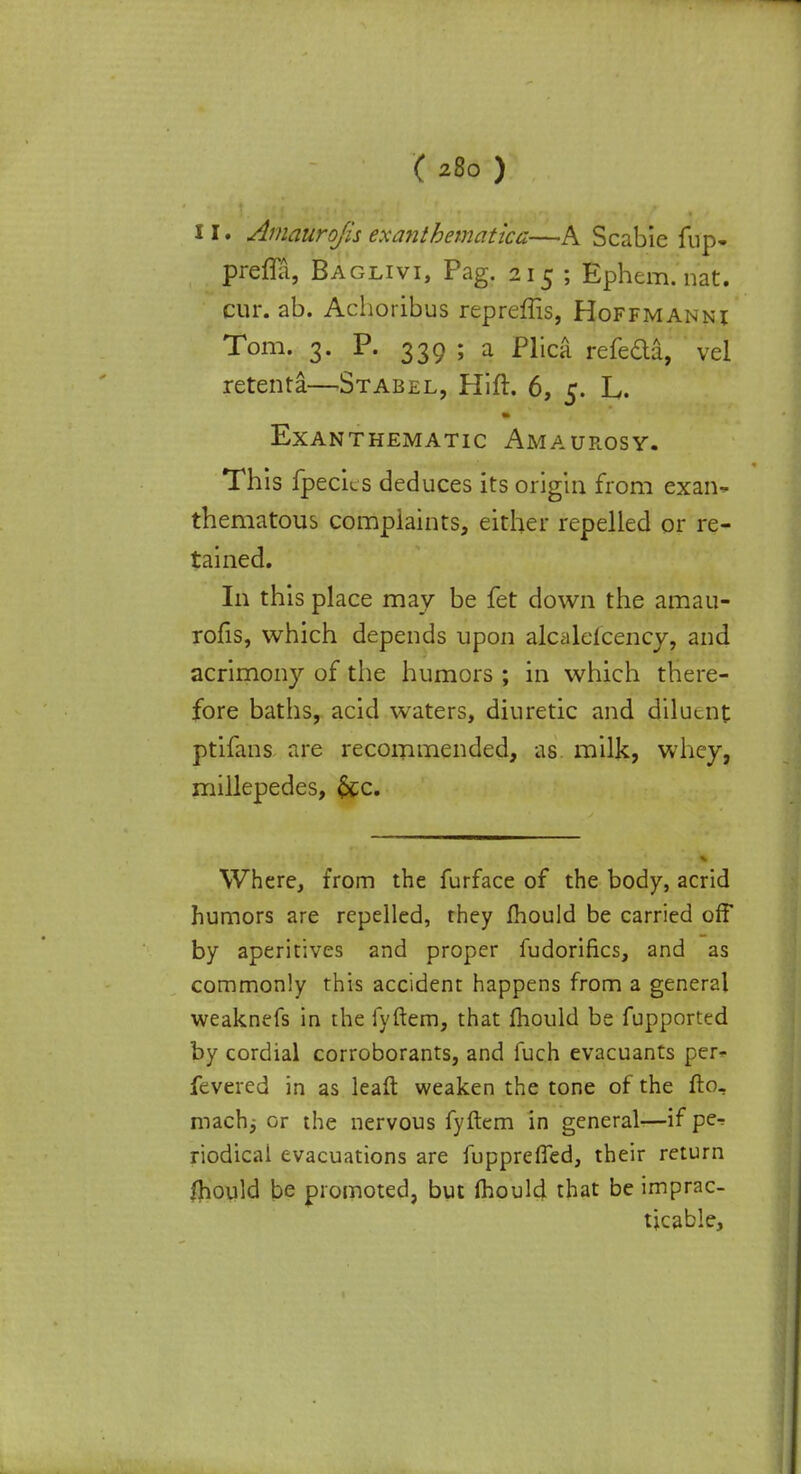 11. Amaurofis exanthematica—A Scabie fup- prefla, Baglivi, Pag. 215 ; Ephem. nat. cur. ab. Achoribus repreffis, Hoffmannj Tom. 3. P. 339 ; a Plica refeda, vel retenta—Stabel, Hift. 6, 5. L. EXANTHEMATIC AMAUROSY. This fpecics deduces its origin from exan- thematous complaints, either repelled or re- tained. In this place may be fet down the amau- rosis, which depends upon alcalefcency, and acrimony of the humors ; in which there- fore baths, acid waters, diuretic and diluent ptifans are recommended, as milk, whey, millepedes, &c. Where, from the furface of the body, acrid humors are repelled, they mould be carried off by aperitives and proper fudorifics, and as commonly this accident happens from a general weaknefs in the fyftem, that mould be fupported by cordial corroborants, and fuch evacuants per- fevered in as leaft weaken the tone of the ftor machj or the nervous fyftem in general—if per riodical evacuations are fupprerfed, their return fhould be promoted, but mould that be imprac- ticable,