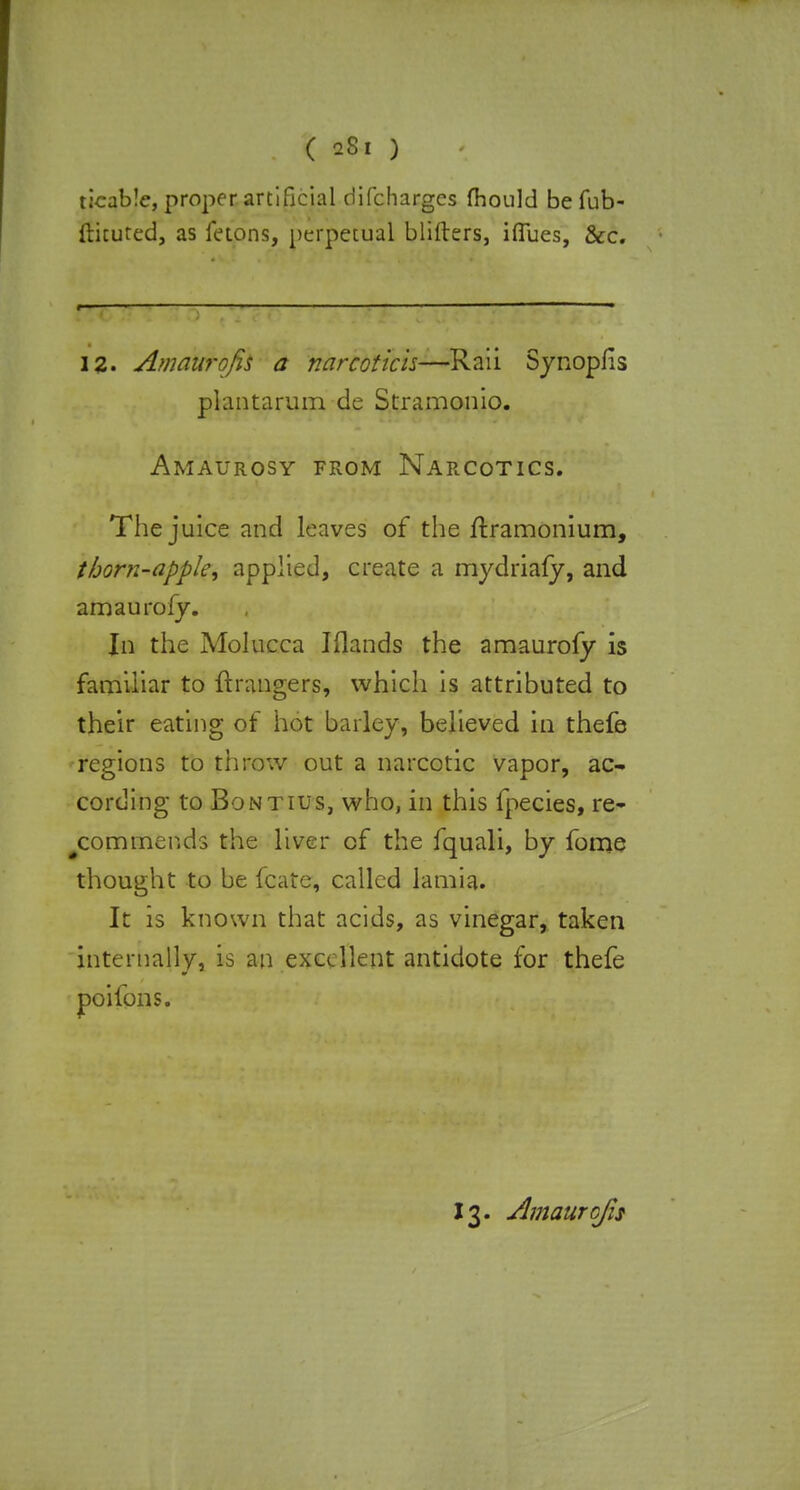 ticable, proper artificial difcharges fhould be fub- ftituted, as fetons, perpetual Witters, iffues, &c. 12. Amaurgfis a narcotich—Raii Synopfis plantarum de Stramonio. Amaurosy from Narcotics. The juice and leaves of the ftramonium, thorn-apple^ applied, create a mydriafy, and amaurofy. In the Molucca Iflands the amaurofy is familiar to {hangers, which is attributed to their eating of hot barley, believed in thefe regions to throw out a narcotic vapor, ac- cording to Bontius, who, in this fpecies, re- commends the liver of the fquali, by fome thought to be fcate, called lamia. It is known that acids, as vinegar, taken internally, is an excellent antidote for thefe poifons.