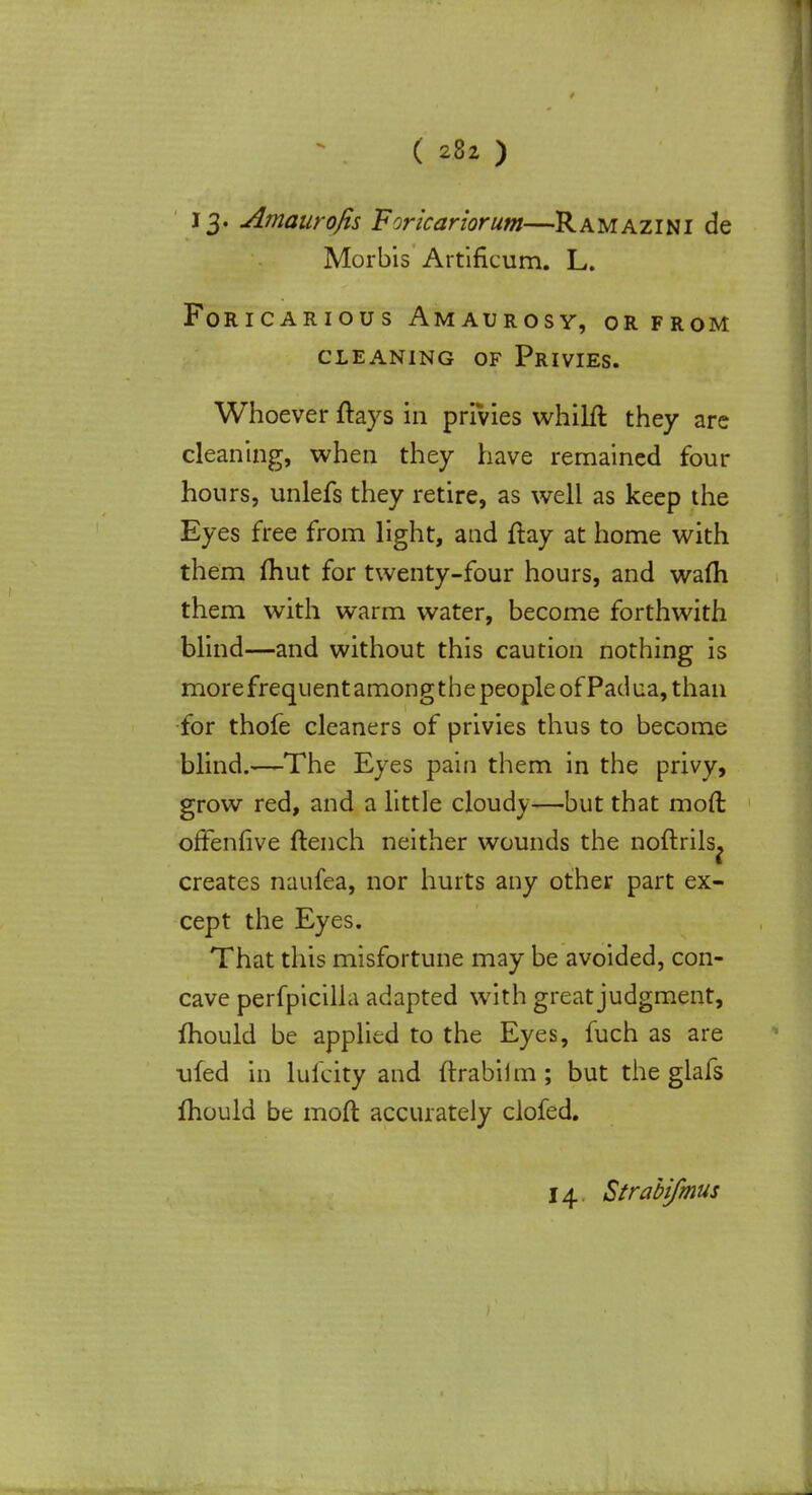 J 3- Amaurofis Forlcariorum—Ramazini de Morbis Artificum. L. Foricarious Amaurosy, or from cleaning of privies. Whoever ftays in privies whilft they are cleaning, when they have remained four hours, unlefs they retire, as well as keep the Eyes free from light, and ftay at home with them ftiut for twenty-four hours, and warn them with warm water, become forthwith blind—and without this caution nothing is more frequent among the people of Pad ua, than for thofe cleaners of privies thus to become blind.—The Eyes pain them in the privy, grow red, and a little cloudy—but that mod offenlive (tench neither wounds the noftrils^ creates naufea, nor hurts any other part ex- cept the Eyes. That this misfortune may be avoided, con- cave perfpicilla adapted with great judgment, mould be applied to the Eyes, fuch as are ufed in lulcity and ftrabilm; but the glafs mould be moft accurately clofed. 14 Strabifmus