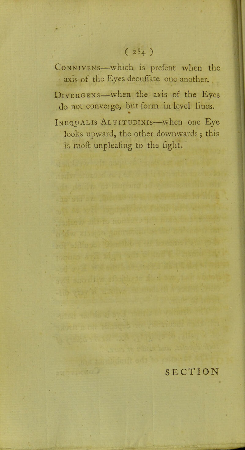 Connivens—which is prefent when the axis of the Eyes decuffate one another. Divergens—when the axis of the Eyes do not conve:ge, but form in level lines. Ineqhalis Altitudinis—when one Eye looks upward, the other downwards > this is moil unpleafing to the fight.