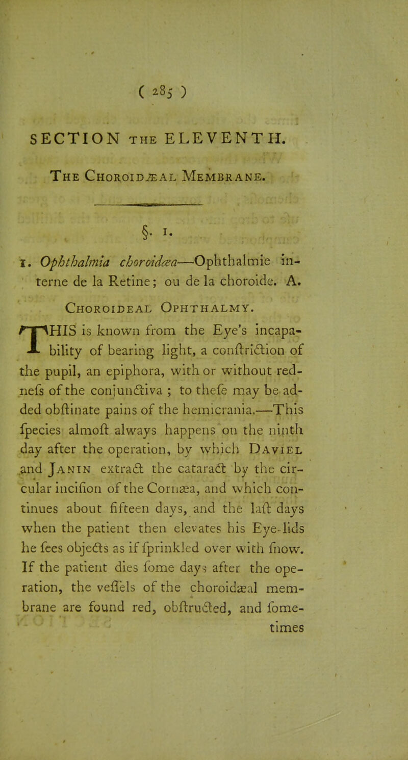 ( *35 ) SECTION the ELEVENTH. The Choroids a l Membrane. §. i. I. Ophthalmia choroidcea—Ophthalmie in- terne de la Retine; ou de la choroide. A. Choroideal Ophthalmy. THIS is known from the Eye's incapa- bility of bearing light, a conftriction of the pupil, an epiphora, with or without red- nefs of the conjunctiva ; to thefe may be ad- ded obftinate pains of the hemicrania.—This fpecies almoft always happens on the ninth day after the operation, by which Daviel .and Janin extract the cataract by the cir- cular incifion of the Cornea, and which con- tinues about fifteen days, and the lad days when the patient then elevates his Eye-lids he fees objects as if fprinkled over with fnow. If the patient dies fome days after the ope- ration, the veflels of the choroidal mem- brane are found red, obftructed, and fome- times