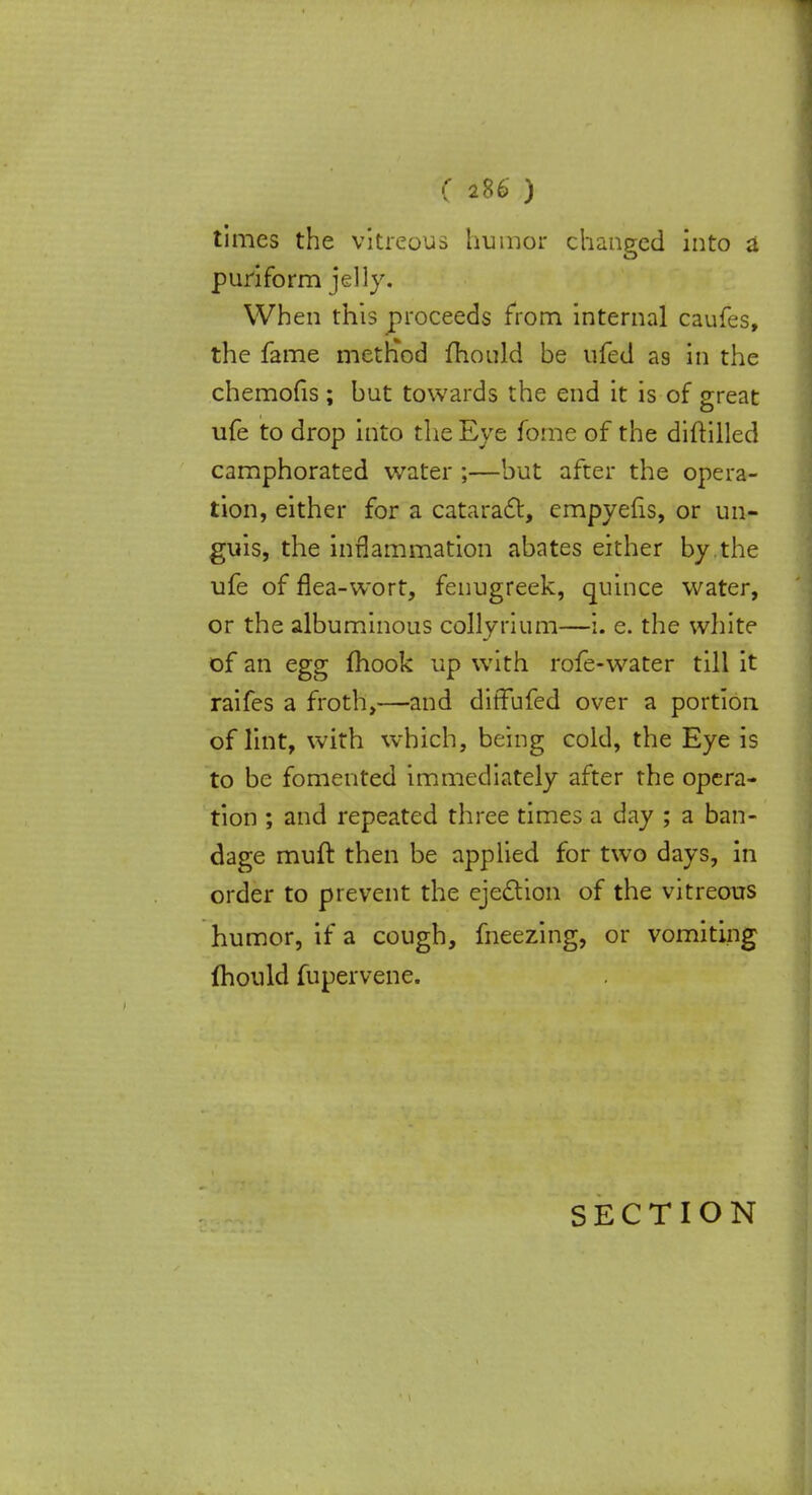 times the vitreous humor changed into a puriform jelly. When this proceeds from internal caufes, the fame metriod mould be ufed as in the chemofis ; but towards the end it is of great ufe to drop into the Eye fome of the diftilled camphorated water ;—but after the opera- tion, either for a cataract, empyefis, or un- guis, the inflammation abates either by.the ufe of flea-wort, fenugreek, quince water, or the albuminous colly Hum—i. e. the white of an egg fhook up with rofe-water till it raifes a froth,—and ditfufed over a portion of lint, with which, being cold, the Eye is to be fomented immediately after the opera- tion ; and repeated three times a day ; a ban- dage muft then be applied for two days, in order to prevent the ejection of the vitreous humor, if a cough, meezing, or vomiting fhould fupervene.