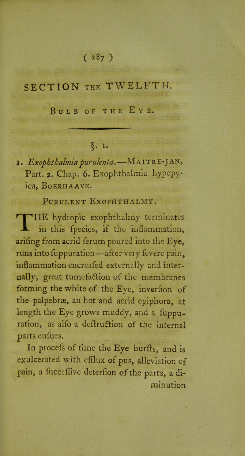 ( *87 ) SECTION the TWELFTH. Bulb of the Eye. §• i- I. Exophtbalmia purulenta.—Ma i t r e-j an, Part. 2. Chap. 6. Exophthalmia hypopy- ica, BoerhaAVE. Purulent Exophthalmy. THE hydropic exophthalmy terminates in this fpecies, if the inflammation, arifing from acrid ferum poured into the Eye, runs into fuppuration—after very fevere pain, inflammation encreafed externally and inter- nally, great tumefaction of the membranes forming the white of the Eye, inverfion of the palpebrae, an hot and acrid epiphora, at length the Eye grows muddy, and a fuppu- ration, as alfo a deftruction of the internal parts enfues. In procefs of time the Eye burfts, and is exulcerated with efflux of pus, alleviation of pain, a fucceflive deterfion of the parts, a di- minution