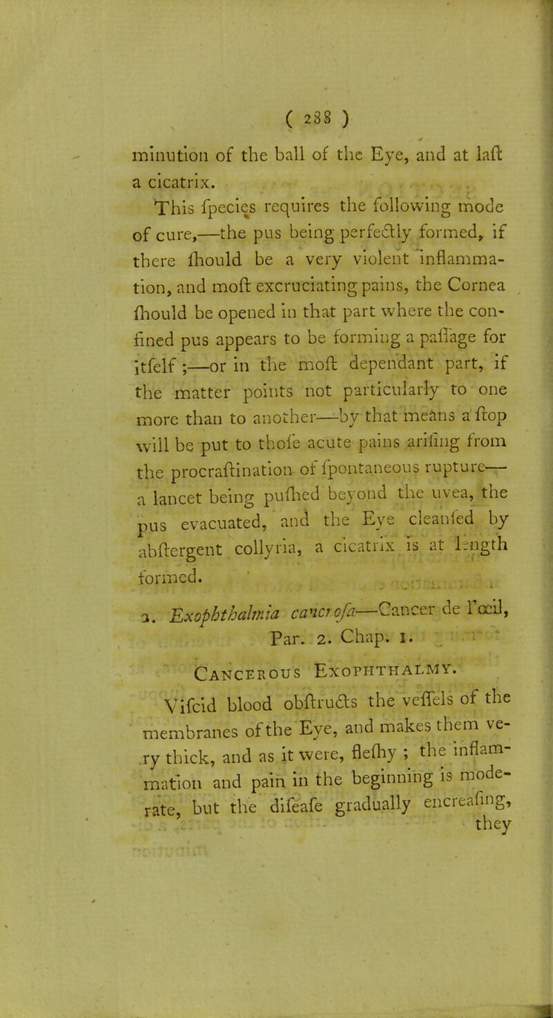 minution of the ball of the Eye, and at laft a cicatrix. This fpecies requires the following mode of cure,—the pus being perfectly formed, if there mould be a very violent inflamma- tion, and moft excruciating pains, the Cornea fhould be opened in that part where the con- fined pus appears to be forming a paliage for •tfelf;—or in the moft dependant part, if the matter points not particularly to one more than to another—by that means a ftop will be put to thole acute pains arifmg from the procraflination of fpontaneous rupture-- a lancet being puflied beyond the uvea, the pus evacuated,' and the' Eye cleanied by abftergent collyria, a cicatrix is at length formed. a. Exopbthalmia cancr^—Cancer de Fccil, Par. 2. Chap, u Cancerous Exofhthalmy. Vifcid blood obftruds the veflels of the membranes of the Eye, and makes them ve- ry thick, and as it were, flefhy ; the inflam- mation and pain in the beginning is mode- rate, but the difeafe gradually encrc'afmg, they