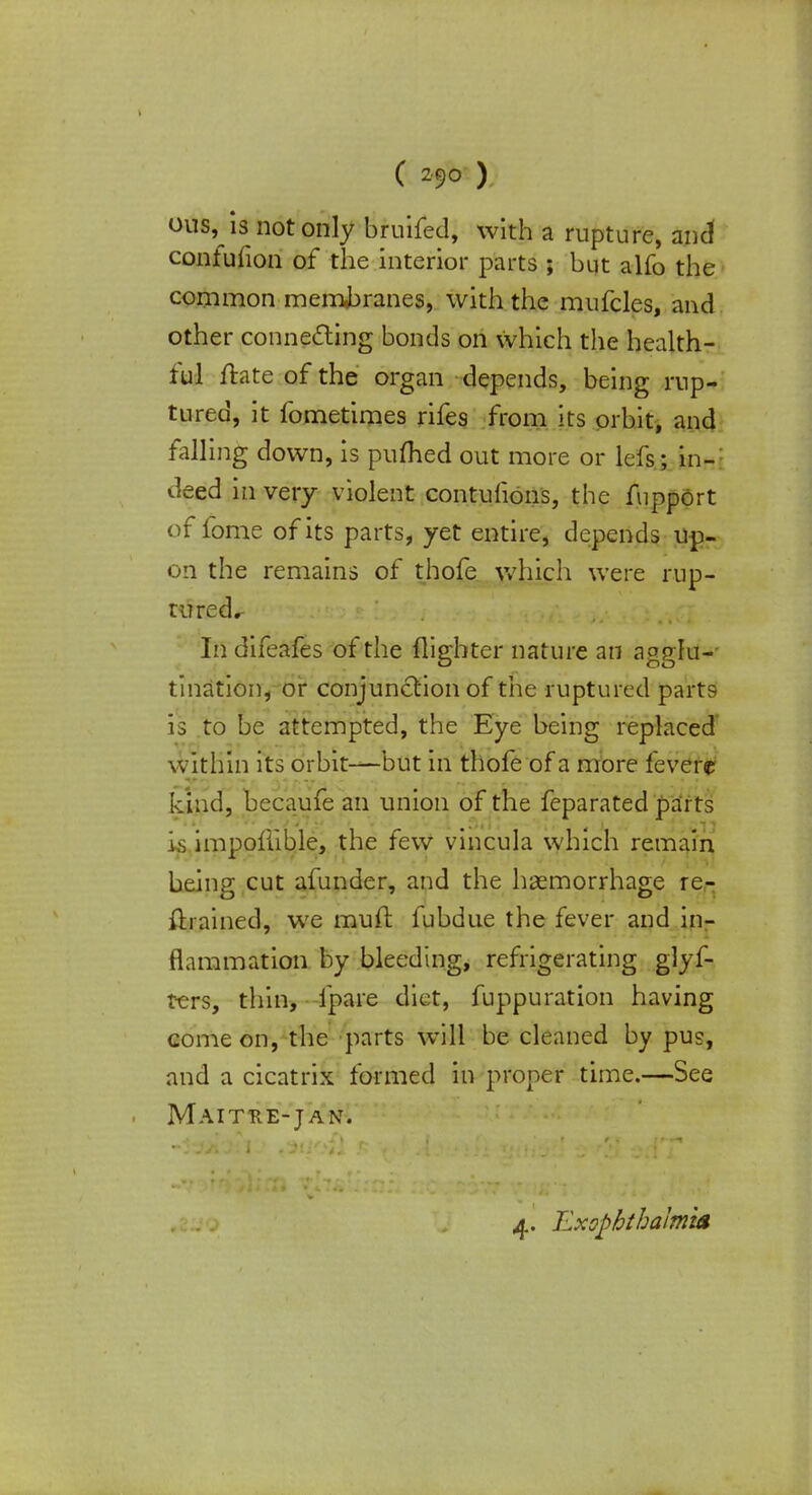 ous, is not only bruifed, with a rupture, and confufion of the interior parts ; but alfo the common membranes, with the mufcles, and other connecting bonds on which the health- ful ftate of the organ depends, being rup- tured, it fometimes rifes from its orbit, and falling down, is puflied out more or lefs; in- deed in very violent contufions, the fupport of fome of its parts, yet entire, depends up- on the remains of thofe which were rup- tured^ In difeafes of the {lighter nature an agglu- tination* or conjunction of the ruptured parts- is to be attempted, the Eye being replaced within its orbit—but in thofe of a more fevere kind, becaufe an union of the feparated parts is impollible, the few vincula which remain being cut afunder, and the haemorrhage re- trained, we muft fubdue the fever and in- flammation by bleeding, refrigerating glyf- rc-rs, thin, fpare diet, fuppuration having come on, the parts will be cleaned by pus, and a cicatrix formed in proper time.—See Maithe-jan. 4. ExophthaJmm