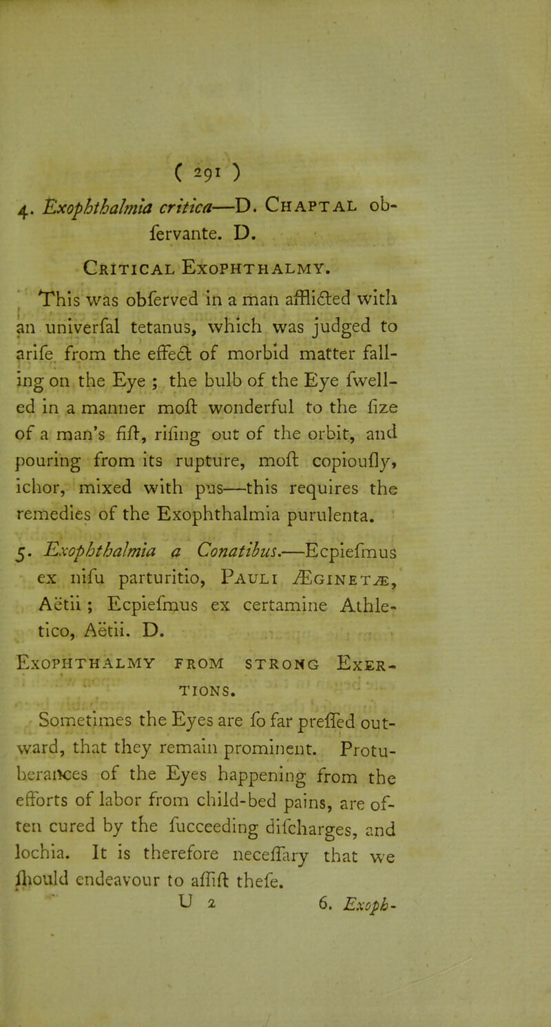 C n-9l ) 4. Exophthalmia critica—D. Chaptal ob- fervante. D. Critical Exophthalmy. This was obferved in a man afflicted with an univerfal tetanus, which was judged to arife from the effect of morbid matter fall- ing on the Eye ; the bulb of the Eye fwell- ed in a manner moil wonderful to the fize of a man's fiir, rifing out of the orbit, and pouring from its rupture, moit copioufly, ichor, mixed with pus—this requires the remedies of the Exophthalmia purulenta. 5. Exophthalmia a Conatibus.—Ecpiefmus ex nifu parturitio, Pauli ^Eginet^, Aetii; Ecpiefmus ex certamine Athle- tico, Aetii. D. Exophthalmy from strong Exer- tions. Sometimes the Eyes are fo far preffed out- ward, that they remain prominent. Protu- berances of the Eyes happening from the efforts of labor from child-bed pains, are of- ten cured by the fucceeding difcharges, and lochia. It is therefore neceffary that we ihould endeavour to affift thefe. U 2 6. Exopb-