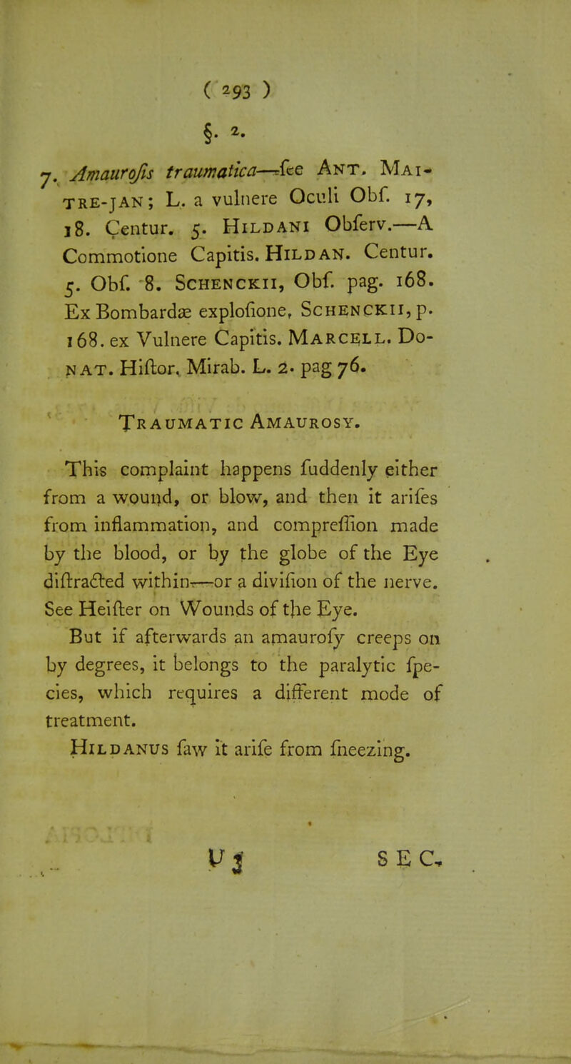 §■ 2- j. Amaurofis traumatica—-fee Ant. Mai- tre-jan; L. a vulnere Oculi Obf. 17, 18. Centur. 5. Hildani Obferv.—A Commotione Capitis. Hild an. Centur. 5. Obf. 8. Schenckii, Obf. pag. 168. Ex Bombardas explofione, Schenckii, p. 168. ex Vulnere Capitis. Marcell. Do- n at. Hiftor. Mirab. L. 2. pag 76. Traumatic Amaurosy. This complaint happens fuddenly either from a wound, or blow, and then it arifes from inflammation, and compreffion made by the blood, or by the globe of the Eye difrracled within^—or a divifion of the nerve. See Heifter on Wounds of the Eye. But if afterwards an amauroly creeps on by degrees, it belongs to the paralytic fpe- cies, which requires a different mode of treatment. Hild anus faw it arife from fneezing. V 3 SEC,