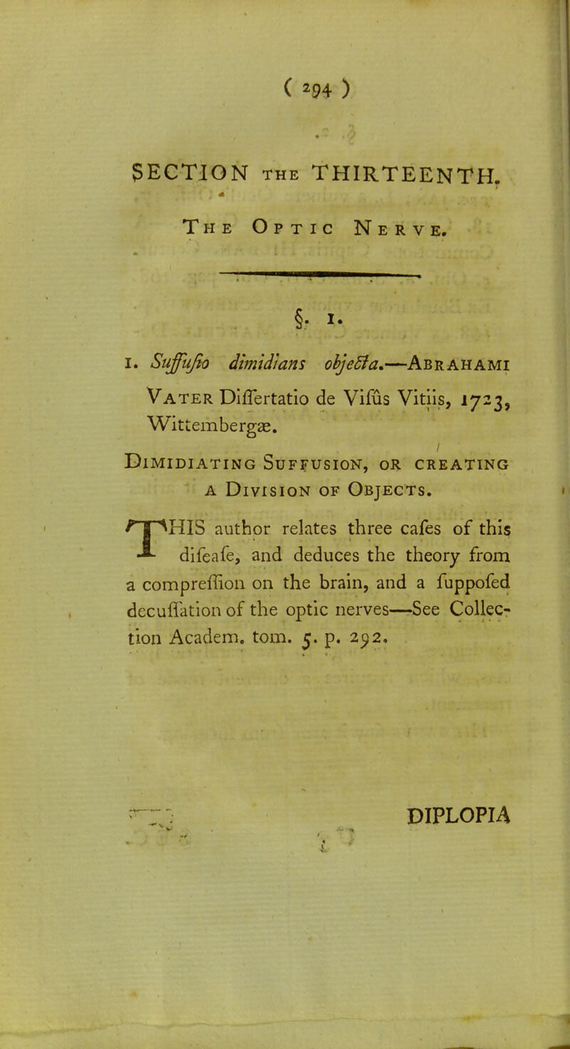 SECTION the THIRTEENTH. The Optic Nerve. §• *• i. Sujfujio dimidians objefta.—Ab rah ami Vater DifTertatio de Vifus Vitiis, 1723, Wittembergae. Dimidiating Suffusion, or creating a Division of Objects. THIS author relates three cafes of this difeafe, and deduces the theory from a compreffion on the brain, and a fuppofed decuflation of the optic nerves—See Collec- tion Academ. torn. 5. p. 292. DIPLOPIA