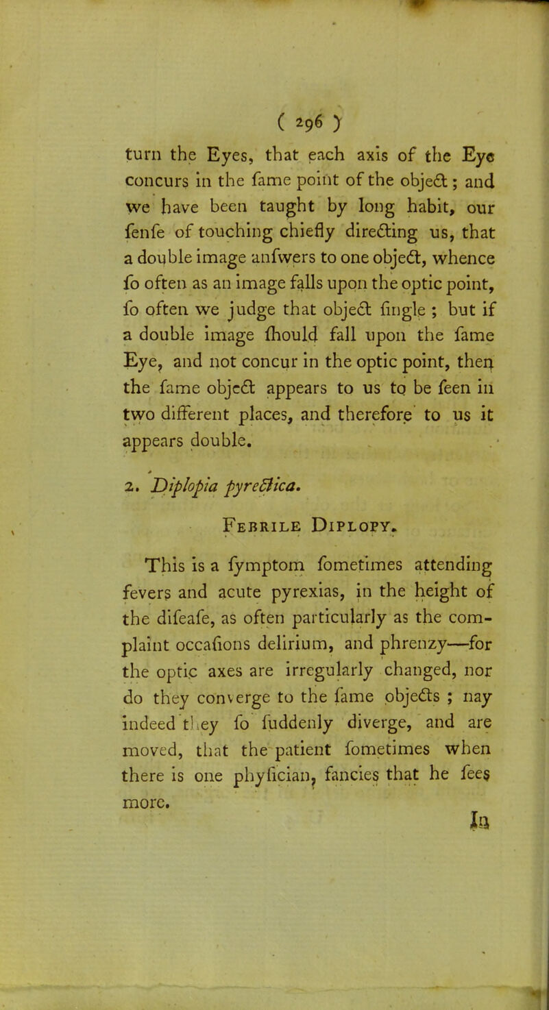 turn the Eyes, that each axis of the Eye concurs in the fame point of the object; and we have been taught by long habit, our fenfe of touching chiefly directing us, that a double image anfwers to one object, whence fo often as an image falls upon the optic point, fo often we judge that object (ingle ; but if a double image mould fall upon the fame Eye, and not concur in the optic point, then the fame object appears to us to be feen in two different places, and therefore to us it appears double. 2. Diplopia pyreSlica. Febrile Diplopy. This is a fymptom fometimes attending fevers and acute pyrexias, in the height of the difeafe, as often particularly as the com- plaint occafions delirium, and phrenzy—for the optic axes are irregularly changed, nor do they converge to the fame objects ; nay indeed they fo fuddenly diverge, and are moved, that the patient fometimes when there is one phyfician, fancies that he fees, more. la