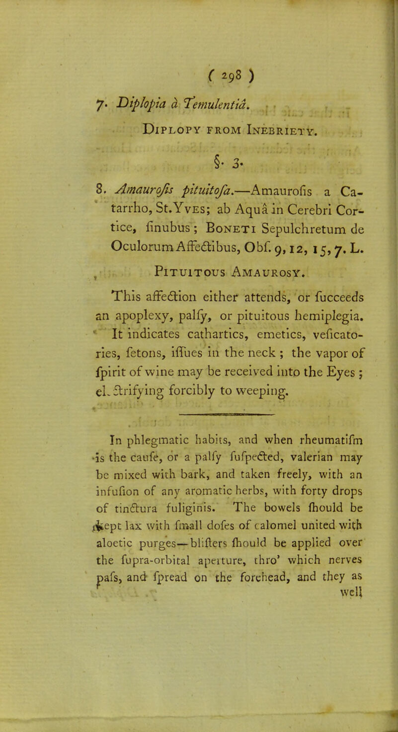 (29S) 7. Diplopia a Temukntia. Diplopy from Inebriety. §• 3. 8. Amaurqfis pituitofa.—Amaurofis a Ca- tarrho, St.Yves; ab Aqua in Cerebri Cor- tice, finubus ; Boneti Sepulchretum de Oculorum AfFeclibus, Obf. 9,12, 15,7. L. PlTUlTOUS AMAUROSY. This affection either attends, or fucceeds an apoplexy, pally, or pituitous hemiplegia. It indicates cathartics, emetics, veficato- ries, fetons, hTues in the neck ; the vapor of fpirit of wine may be received into the Eyes ; eL Shifying forcibly to weeping. In phlegmatic habits, and when rheumatifm •is the caufe, or a palfy fufpe&ed, valerian may be mixed with bark, and taken freely, with an infufion of any aromatic herbs, with forty drops of tinctura fuliginis. The bowels mould be liiept lax with fmall dofes of calomel united with aloetic purges— blifters mould be applied over the fupra-orbital aperture, thro' which nerves pafs, and fpread on the forehead, and they as f well