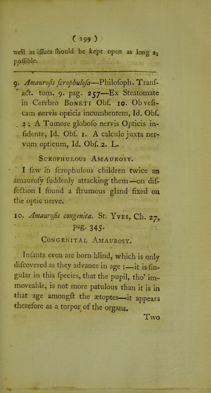 well as iffues fhould be kept open as lono- a3 poffible. w1 — 1 • 9. Amaurofis fcrophulofa—Philofoph. Tranf-  aft. torn. 9. pag. 257—Ex Steatomate in Cerebro Boneti Obf. 10. Ob vefi- cam nervis opticis incumbentem, Id. Obf. 2 ; A Tumore globofo nervis Opticis in- fidente, Id. Obf. 1. A calculo juxta ner- yum opticum, Id. Obf. 2. L. SCROPHULOUS AMAUROSY. I faw in fcrophulous children twice an amaurofy fuddenly attacking them—on dif- fe&ion I found a ftrumous gland fixed on. the optic nerve. 10. Amaurofis congenita. St. Yves, Ch. 27, Pag- 345- Congenital Amaurosy. Infants even are born blind, which is only difcovered as they advance in age ; it is fn> gular in this fpecies, that the pupil, tho' im- moveable, is not more patulous than it is in that age amongft the setoptes—it appears therefore as a torpor of the organs. Two