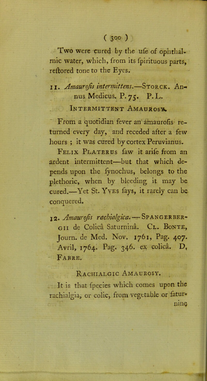 Two were cured by the ufe of ophthal- mic water, which, from its fpirituous parts, reftored tone to the Eyes. II. Amaurofis intermittens.—Storck. An- nus Medicus. P. 75. P. L. Intermittent Amaurosis. From a quotidian fever an1 atnaurofis re- turned every day, and receded after a few hours ; it was cured by cortex Peruvianus. Felix Platerus faw it arife from an ardent intermittent—but that which de- pends upon the fynochus, belongs to the plethoric, when by bleeding it may be cured.—Yet St. Yves fays, it rarely can be conquered. j2. Amaurofis rachialgica. — Spangerber- gii de Colica Saturnina. Cl. Bonte, Journ. de Med. Nov. 1761, Pag. 407. Avril, 1764. Pag. 346. ex colica. Df Fabre. Rachialgic Amaurosy. j It is that fpecies which comes upon the rachialgia, or colic, from vegetable or fatur- nine;