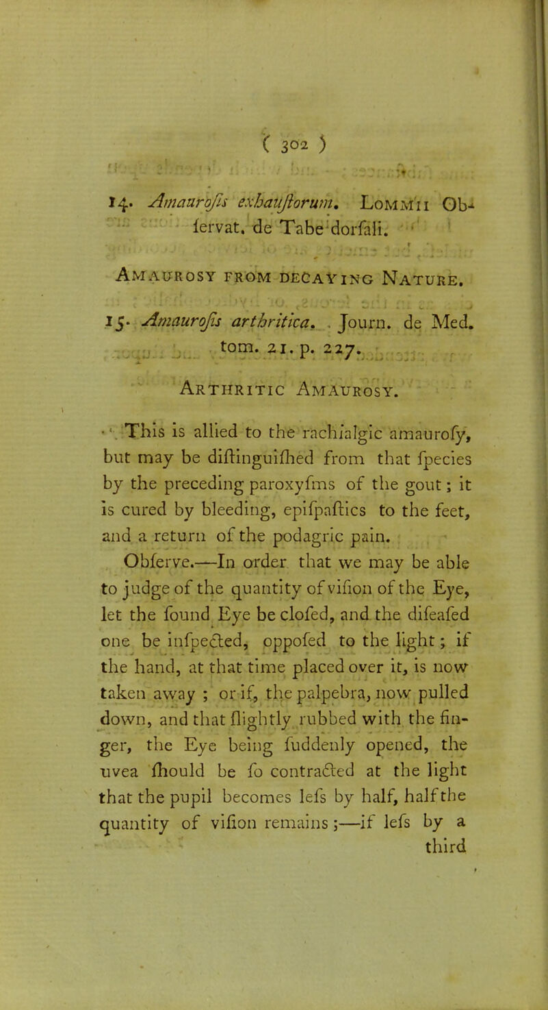 14- Amaurojis exhaiiftorum, Lommii Ob-^ fervat. de Tabe:dorfali. Amaurosy from decaying Nature. 15. Amaurojis artbritica. Journ. de Med. torn. 21. p. 227. Arthritic Amaurosy. This is allied to the rachialgic amaurofy, but may be diftinguifhed from that fpecies by the preceding paroxyfms of the gout; it is cured by bleeding, epifpaftics to the feet, and a return of the podagric pain. Obferve.—In order that we may be able to judge of the quantity of vifion of the Eye, let the found Eye be clofed, and the difeafed one be infpected, oppofed to the light; if the hand, at that time placed over it, is now- taken away ; or if, the palpebra, now pulled down, and that (lightly rubbed with the fin- ger, the Eye being fuddenly opened, the uvea mould be fo contracted at the light that the pupil becomes lefs by half, half the quantity of vifion remains;—if lefs by a third