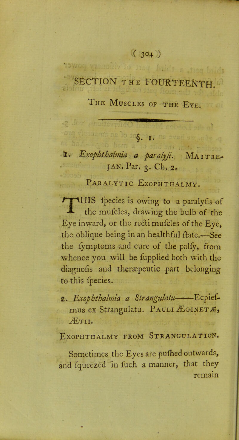 SECTION the FOURTEENTH. The Muscles of the Eye. §• i- If. Exop&tbalmia a paralyfe. Maitre- jan. Par. 3. Ch. 2. Paralytic Exophthalmy. THIS fpecies is owing to a paralyfis of the mufcles, drawing the bulb of the Eye inward, or the recti mufcles of the Eye, the oblique being in an healthful ftate.—See the fymptoms and cure of the pally, from whence you will be fupplied both with the diagnolis and theraepeutic part belonging to this fpecies. 2. Exophthalmia a Strangulatu -Ecpief- mus ex Strangulatu. Pauli ^Eginet^, ^Etii. Exophthalmy from Strangulation. Sometimes the Eyes are puflied outwards, and fqueezed in fuch a manner, that they remain