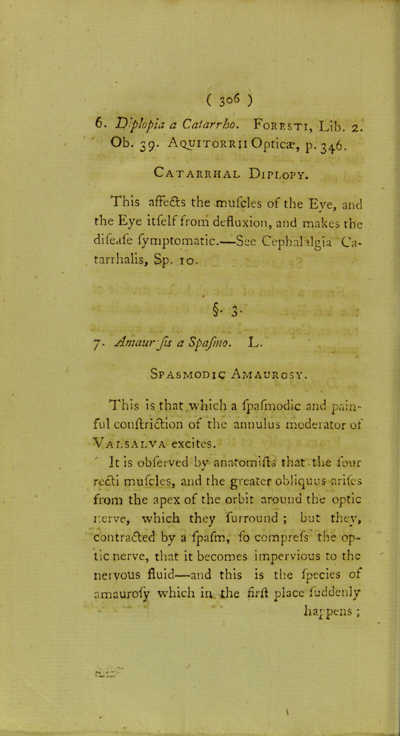 ( 3°6 ) 6. Diplopia a Catarrho. Foresti, Lib. 2. Ob. 39. Aquitorrii Optica*, p. 34.6. Catarrhal Diplopy. This affects the mufcles of the Eve, and the Eye itfelf from defluxion, and makes the difeafe fymptomatic.—See Cephalalgia Ca- tarrhalis, Sp. 10. §• 3- 7. Amaur ju a Spafmo. L. Spasmodic Amaurosy. This is that which a fpafmodic and pain- ful conftriction of the annulus moderator of Valsalva excites. It is obferved bv anntomifts that the lour recti mufcles, and the greater obliquus prices from the apex of the orbit around the optic r.erve, which they furround ; but they, contracted by a fpafm, fo comprefs the op- tic nerve, that it becomes impervious to the nervous fluid—and this is the fpecies of amaurofy which in, the firft place fuddenly happens;