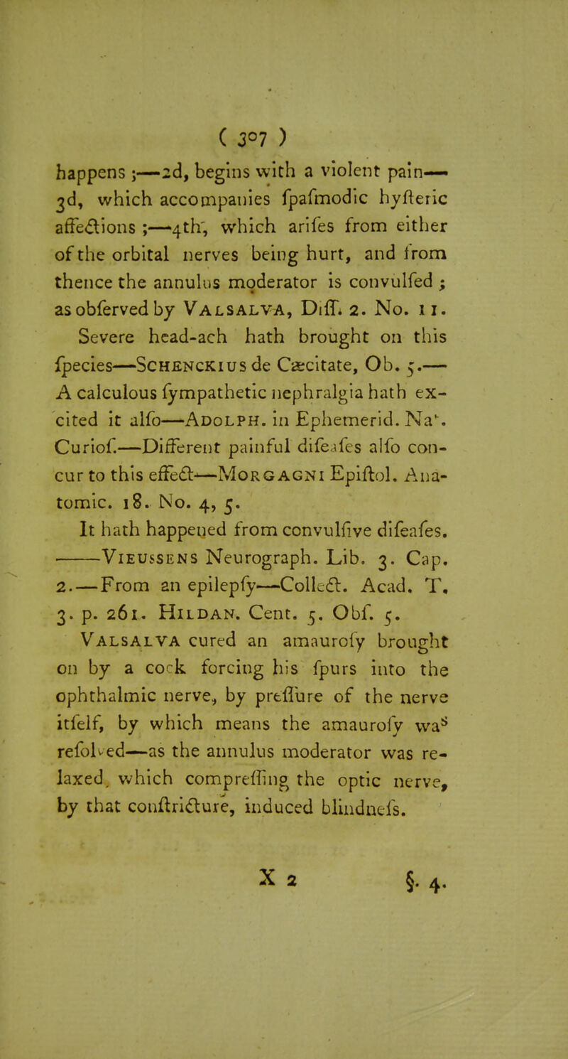 ( 3°7 ) happens;—2d, begins with a violent pain— 3d, which accompanies fpafmodic hyfteric affections ;—4th; which arifes from either of the orbital nerves being hurt, and irom thence the annulus moderator is convulfed ; asobfervedby Valsalva, Diff. 2. No. 11. Severe head-ach hath brought on this fpecies—ScHENCKiusde Cacitate, Ob. 5.— A calculous fympathetic nephralgia hath ex- cited it alfo—Adolph. in Ephemerid. Na'. Curiof.—Different painful dife ilcs alfo con- cur to this effect—Morgagni Epiftol. Ana- tomic. 18. No. 4, 5. It hath happened from convulfive difeafes. Vieussens Neurograph. Lib. 3. Cap. 2. —From an epilepfy—Collect. Acad. T. 3. p. 261. Hildan. Cent. 5. Obf. 5. Valsalva cured an amaurcfy brought on by a cock forcing his fpurs into the ophthalmic nerve, by preflure of the nerve itfelf, by which means the amaurofv was refoKed—as the annulus moderator was re- laxed, which compreffing the optic nerve, by that conftricture, induced blindneis. X 2 §.4.