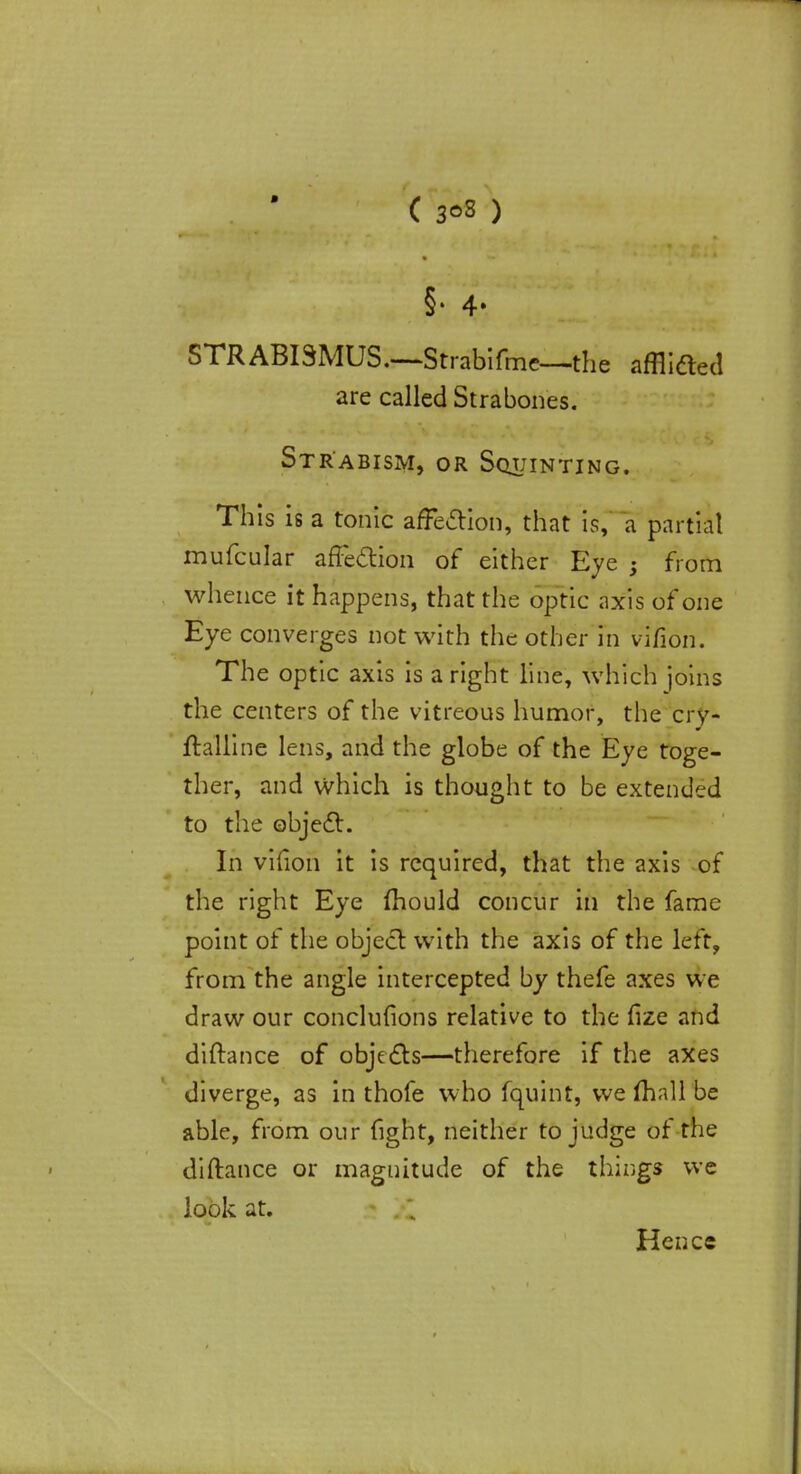 ( 3°3 ) §• 4* STRABISMUS.—Strabifmc—the afflided are called Strabones. Strabism, or Squinting. This is a tonic affection, that is, a partial mufcular affection of either Eye ; from whence it happens, that the optic axis of one Eye converges not with the other in v'lfion. The optic axis is aright line, which joins the centers of the vitreous humor, the crv- ftalline lens, and the globe of the Eye toge- ther, and which is thought to be extended to the object. In vifion it is required, that the axis of the right Eye mould concur in the fame point of the object with the axis of the left, from the angle intercepted by thefe axes we draw our conclusions relative to the fize and diftance of objects—therefore if the axes diverge, as in thofe who fquint, we mall be able, from our fight, neither to judge of the diftance or magnitude of the things we look at. ! .; Hence