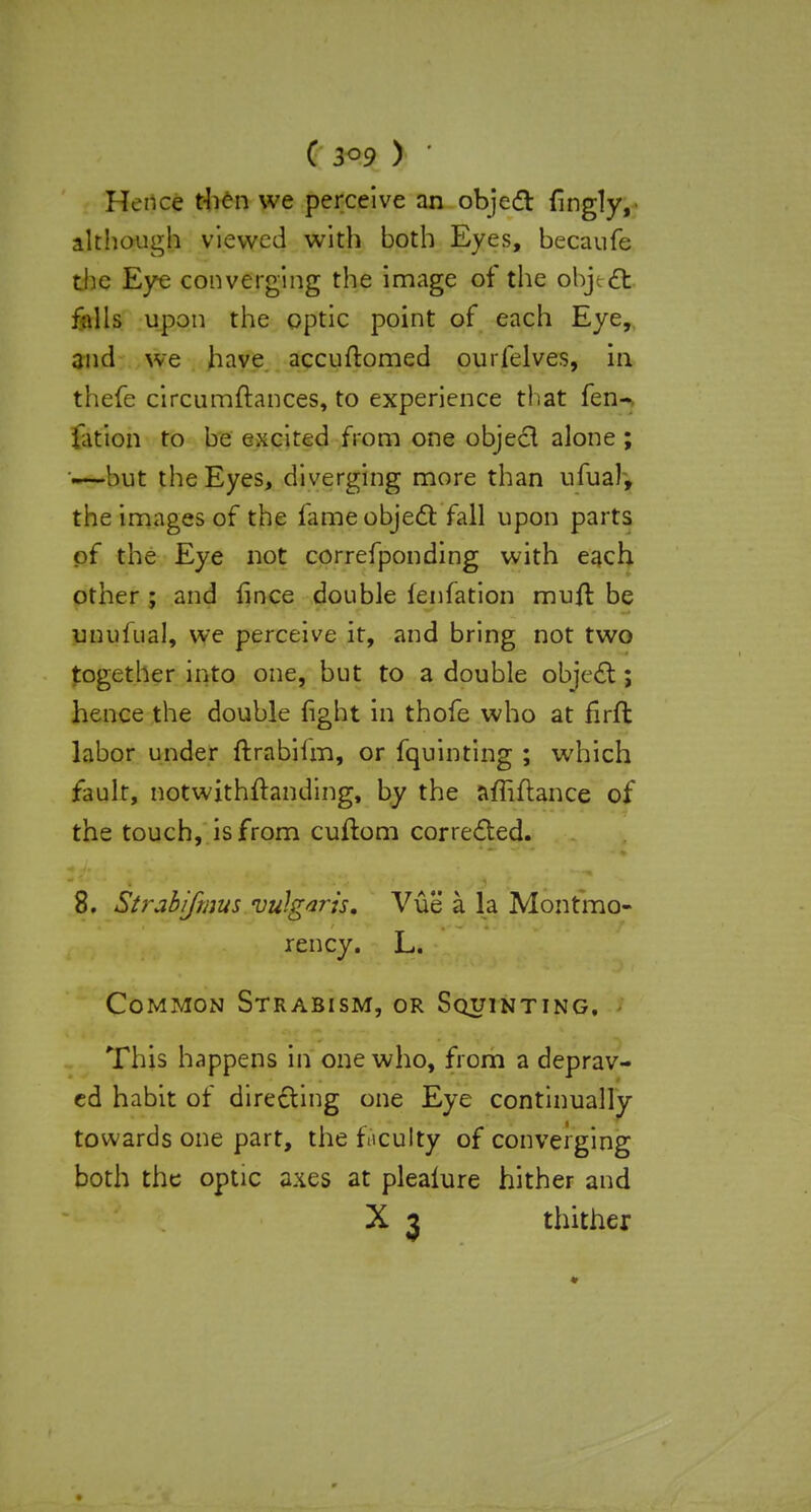 Hence then we perceive an object fingly, although viewed with both Eyes, becaufe the Eye converging the image of the object falls upon the optic point of each Eye, and we have accuftomed ourfelves, in thefe circumftances, to experience that fen- fation to be excited from one object alone; «—but the Eyes, diverging more than ufual, the images of the lame object fall upon parts of the Eye not correfponding with each other ; and fince double fenfation mull be luminal, we perceive it, and bring not two together into one, but to a double object; hence the double fight in thofe who at firfh labor under ftrabilm, or fquinting ; which fault, notwithstanding, by the affiftance of the touch, is from cuftora corrected. 8. Strabifmus vulgaris. Vue a la Montmo- rency. L. Common Strabism, or Squinting. This happens in one who, from a deprav- ed habit of directing one Eye continually towards one part, the ficulty of converging both the optic axes at plealure hither and X 3 thither