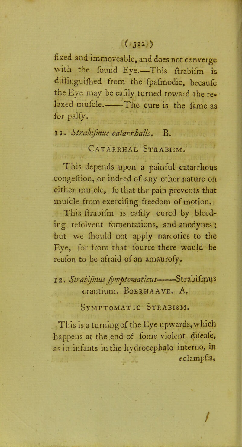 (■3™ ) fixed and immoveable, and does not converge with the found Eye.—This ftrabifm is diftinguifhed from the fpafmodic, becaufe the Eye may be eafily turned towa'd the re- laxed mufcle. The cure is the fame as for pally. 11. Strabifmus catarrhalis. B. Catarrhal Strabism. This depends upon a painful catarrhous congeftion, or indeed of any other nature on cither mulcle, lo that the pain prevents that mufcle from exercifing freedom of motion. This ftrabifm is eafily cured by bleed- ing reiolvent fomentations, and anodynes; but we mould not apply narcotics to the Eye, for from that fource there would be reafon to be afraid of an amaurofy. 12. Strabifmusfymptomat'icus Strabifmus crantium. Boerhaave. A. Symptomatic Strabism. This is a turning of the Eye upwards, which happens at the end of fome violent difeafe, as in infants in the hydrocephalo intemo, in eclampfia, /