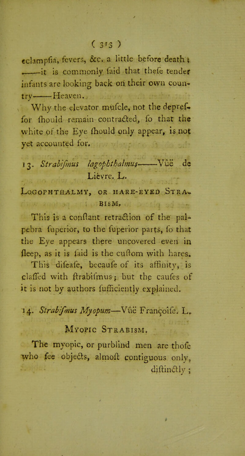 echmpfia, fevers, &c. a little before death; . it is commonly laid that thefe tender infants are looking back on their own coun- try Heaven. Why the elevator mufcle, not the depref- for fhould remain contracted, fo that the white of the Eye fhould only appear, is not yet accounted for. 13. Strahifinus lagophihalmus Vue de Lievre. L. LoGOPHTILALMY, OR HARE-EYED STRA- BISM. This is a conftant retraction of the pal- pebra fuperior, to the fuperior parts, fo that the Eve appears there uncovered even in fleep, as it is laid is the cuftom with hares. This difeafe, becaufe of its affinity, is claffed with ftrabifmus; but the caufes of it is not by authors fufficiently explained. 14. Strabifmus Myopum—Vue Francoife. L. Mvopic Strabism. The myopic, or purblind men are thofe who fee objects, almofl contiguous only, diftinclly ;