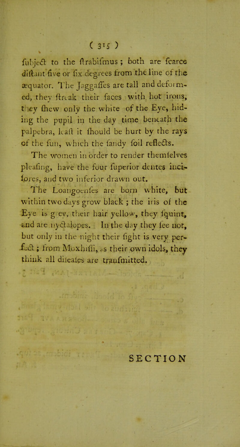 ( 3*5 ) fubjecT: to the ftrabifmus; both are fcarce difhnt five or fix degrees from the line of the aequator. The Jaggaffes are tall and deform^ cd, they ftrcak their faces with hot irons, t try mew only the white of the Eye, hid- ing the pupil in the day time beneath the palpcbra, kail it mould be hurt by the rays of the fun, which the fandy foil reflects. The women in order to render themlelves pleating, have the four fuperior dentes iticU fores, and two inferior drawn out. The Loangoenfes are born white, but within two days grow black ; the iris of the Eye is g ev, their hair yellow, they fquint, and are nyclaiopes. In the day they lee not, but only in the night their fight is very per- fect ; from Moxhifii, vS their own idols, they think all diieaies are traufmitted. SECTION