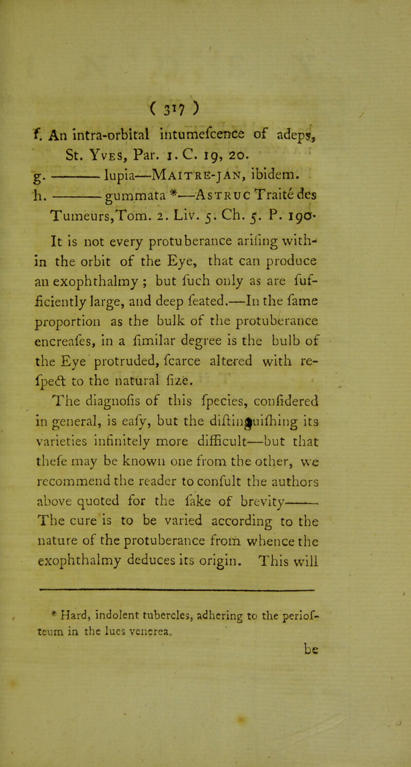 ( 3'7 ) f. An intra-orbital intumefcence of adepj, St. Yves, Par. i. C. 19, 20. g. lUpia—Maitre-jan, ibidem. h. gummata *—Astruc Traite des Tumeurs,Tom. 2. Liv. 5. Ch. 5. P. 190- It is not every protuberance ariiing with- in the orbit of the Eye, that can produce an exophthalmy ; but fuch only as are fuf- fkiently large, and deep feated.—In the fame proportion as the bulk of the protuberance encreafes, in a fimilar degree is the bulb of the Eye protruded, fcarce altered with re- fpect to the natural fize. The diagnofis of this fpecies, confidered in general, is ealy, but the diflinguhhing its varieties infinitely more difficult—but that thefe may be known one from the other, we recommend the reader toconfult the authors above quoted for the fake of brevity The cure is to be varied according to the nature of the protuberance from whence the exophthalmy deduces its origin. This will * Hard, indolent tubercles, adhering to the periof- teum in the lues venerea, be