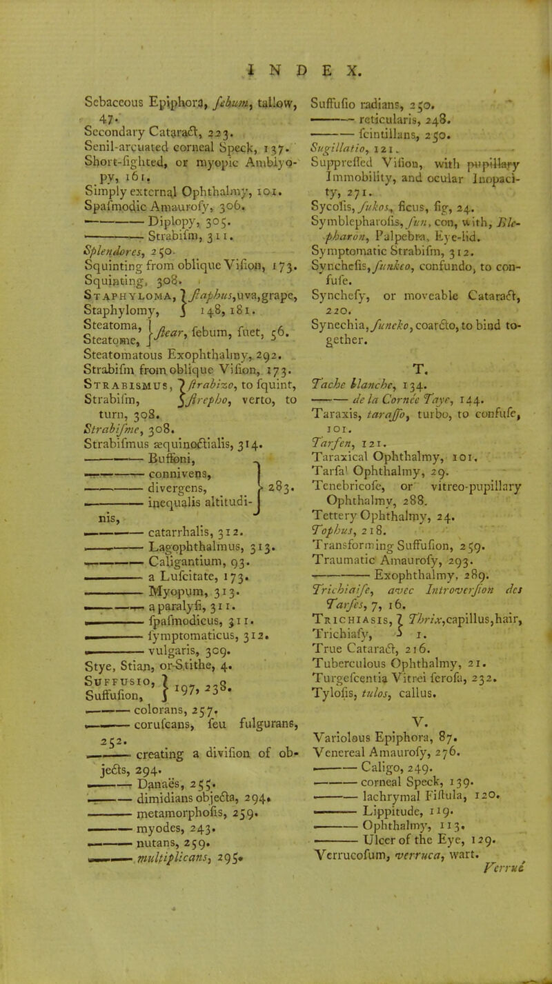 Sebaceous Epiphora, fehumt tallow, Secondary Cataract, 223. Senil-arcuated corneal Speck, 1 Short-fighted, or myopic Amblyo- py, 161. Simply externa) Ophthalmy, ioi. Spafmodic Amaurofy, 306, Diplopy, 305. — Strabifm, 311. Splendores, 250. Squinting from oblique Virion, 173. Squinting, 30$. Staphyloma, 7 j^^fc^r^juvajgrape, Staphylomy, J 14.8,181. Steatomatous Exophthalmy, 292. Strabifm from oblique Vifion, 173. Strabismus, ~)ftrabi-zo, to fquint, Strabifm, $Jircp/jo, verto, to turn, 308. Strabijme, 308. Strabifmus aequinoftialis, 314. ■ —— Buf&ni, ■.. 1 . 1 connivens, divergens, inequalis altitudi- 283. nis, ■ catarrhalis, 312. . ■— Lagophthalmus, 313. — — Caiigantium, 93. a Lufcitate, 173. . Myopum, 313. m a paralyfi, 311. ■ fpafmodicus, 311. fymptomaticus, 312. - vulgaris, 309. Stye, Stian, or-Stithe, 4. SUFFUSIO, ? ,.Q . colorans, 257. . . coruicans, feu fulguran6, 25: creating a divifion of ob- jects, 294. ——r Danae's, 255. dimidians objecta, 294* metamorphofis, 259. ■ myodes, 243. 1 nutans, 259. ■ ttUiltipUcans, 295, SufFufio radians, 250. ■ — reticularis, 248. ——— fcintillans, 250. Sugillatio, 121. - - Suppreffed Virion, with pupillary Immobility, and ocular luopaci- ty, 271. Sycofis, fukos^ ficus, fig, 24. Symblephaiofls,/t«, con, with, lilc- pbaro/i, Palpebra, Eye-lid. Symptomatic Strabifm, 312. Synchefisj/K/tfoo, confundo, to con- fufe. Synchefy, or moveable Cataract, 220. Synechia,yif«f£0,coarcto,to bind to- gether. T. Tacbc tlancbe, 134. tie la Cornec Taye, 144. Taraxis, tarajjby turbo, to confufe, JOI. Tarfen, 121. Taraxical Ophthalmy, lor. Tarfa1 Ophthalmy, 29. Tcnebricofe, or vitreo-pupiltary Ophthalmy, 288. Tettery Ophthalmy, 24. Tophus, 218. TransformingSuffufion, 259. Traumatic Amaurofy, 293. Exophthalmy, 289. Tricbiaife, anec Introvtrjion des Tai/es, 7, 16. Trichiasis, 7 7^;v>,capillus,hair, Trichiafy, -> 1. True Cataract, 216. Tuberculous Ophthalmy, 21. Turgefcentia Vitrei ferofa, 232. Tylofis, tulos, callus. V. Variolous Epiphora, 87. Venereal Amaurofy, 276. Caligo, 249. ■ corneal Speck, 139. lachrymal Fiftula, 120. ■ Lippitudc, 119- . Ophthalmy, 113. Ulcer of the Eye, 129. Vcrrucofum, verruca, wart. Vcrrut