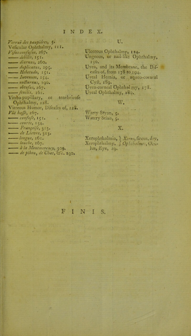 Verru'i (Us paupures, 5. Vcficular Ophthalmy, H I* Pi/us confttfus, 267. — Jebilis, 151. 1 (/iurnus, 260. —— eiuplicatus, 295. ■ Hebetudo, 151. Invenum, 1 $4. ■ . ■ 1 noHurnus, 190. — obtufus, 267. fenilis, ibi, Vitrbo pupillary, or tenebricofe Ophthalmy, 328. Vitreous Humor, Difcafes of, 2zS. Vue baffe, 267. —— confufc, 151. ■ courfe, 154. —— Francoife, 313. «—— </? Lievre, 313. ■ longuc, 161. < louche, 167. ■ <i Montmorency, 3 09. — f/c Ctaf, CsY. 190. U. Ulcerous Ophthalmy* 124. Ungcous, or nail-like Ophthalmy, 130. Uvea, and its Membrane, the Dif- eafesof, From 178 to .194. Uveal Hernia, or aqueo-corncal Cyft, 1S9. Uvea-corneal Ophtha-1 my, 173. Uveal Ophthalmy, 180. W. Warty Sfyan, 5. Watery Stian, 5. X. Xerophthalmia, \ Xeros, ficcus, drv, Xerophthalmy, \ Ophib:dmo:, O^u- lus, Eye, 29. ( FINIS.