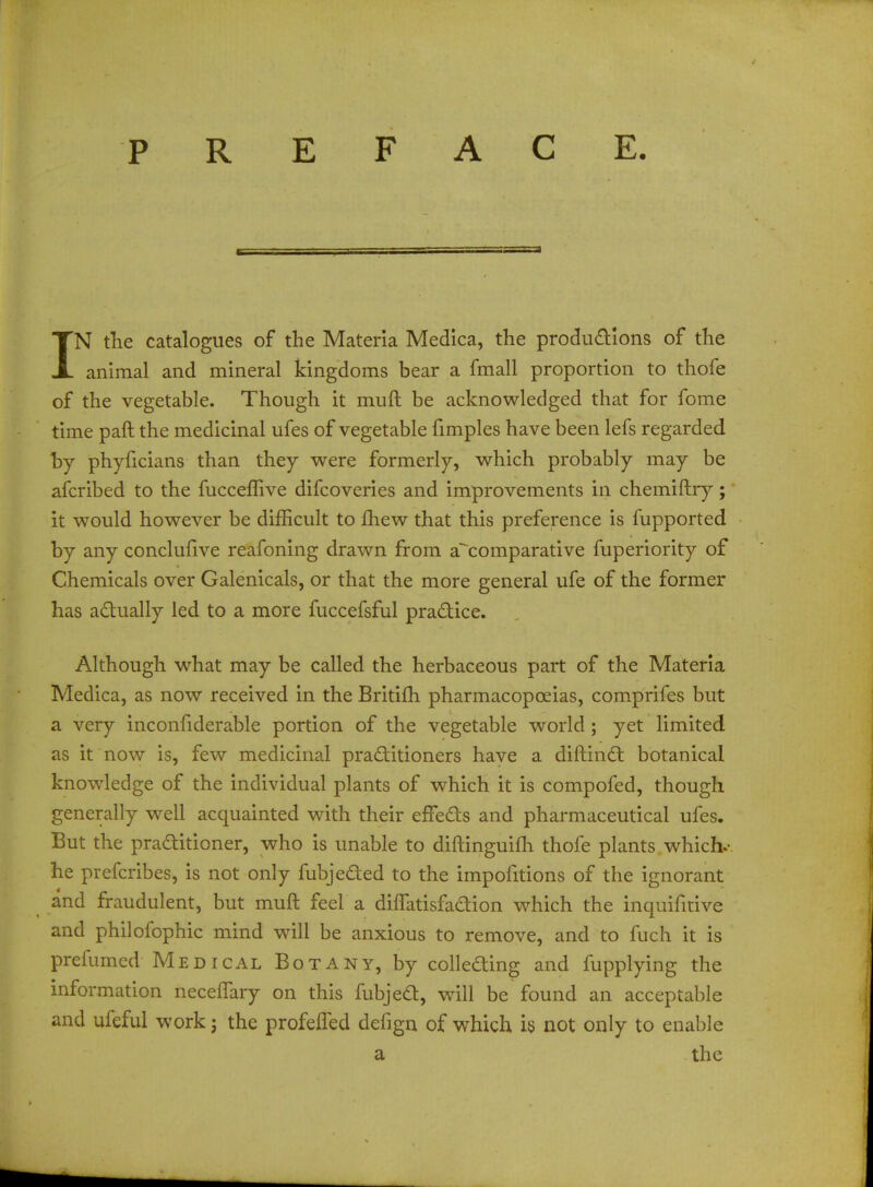 PREFACE. IN the catalogues of the Materia Medica, the productions of the animal and mineral kingdoms bear a fmall proportion to thofe of the vegetable. Though it muft be acknowledged that for fome time paft the medicinal ufes of vegetable fimples have been lefs regarded by phyhcians than they were formerly, which probably may be afcribed to the fucceflive difcoveries and improvements in chemiftry; it would however be difficult to mew that this preference is fupported by any conclufive reafoning drawn from a^comparative fuperiority of Chemicals over Galenicals, or that the more general ufe of the former has actually led to a more fuccefsful practice. Although what may be called the herbaceous part of the Materia Medica, as now received in the Britifh pharmacopoeias, comprifes but a very inconfiderable portion of the vegetable world; yet limited as it now is, few medicinal practitioners have a diftinct botanical knowledge of the individual plants of which it is compofed, though generally well acquainted with their effects and pharmaceutical ufes. But the practitioner, who is unable to diftinguifh thofe plants which-- he prefcribes, is not only fubjected to the impofitions of the ignorant and fraudulent, but muft feel a diffatisfadion which the inquifitive and philofophic mind will be anxious to remove, and to fuch it is prefumed Medical Botany, by colletting and fupplying the information neceffary on this fubject, will be found an acceptable and ufeful work; the profefTed defign of which is not only to enable a the