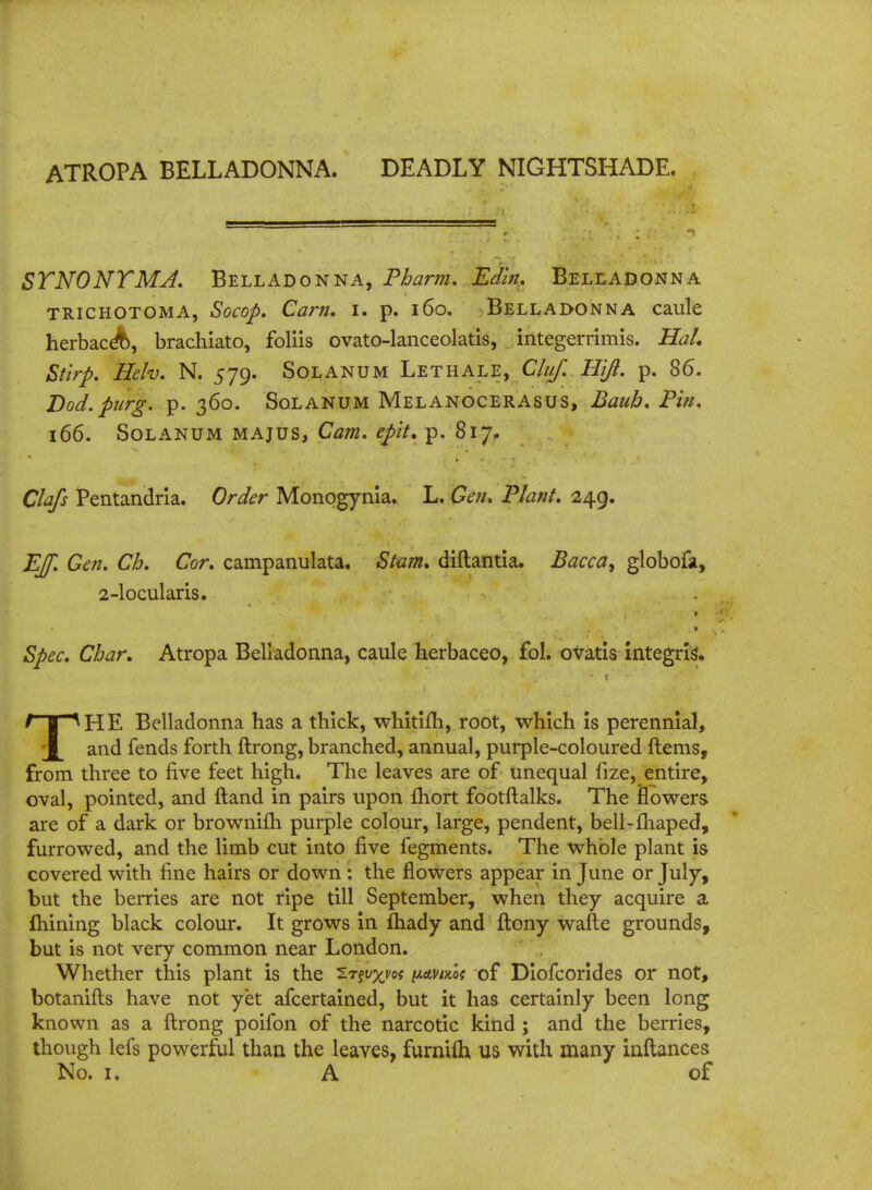 SYNONYMJ. Belladonna, Pharm. Ed'm. Belladonna trichotoma, Socop. Cam. i. p. 160. Belladonna caule herbace%, brachiato, foliis ovato-lanceolatis, integerrimis. Hah Stirp. Helv. N. 579. Solanum Lethale, Chtf. Hifl. p. 86. Dod. purg. p. 360. Solanum Melanocerasus, Bauh. Pin. 166. Solanum majus, Cam. epit, p. 817. Clafs Pentandria. Order Monogynla. L. Gen. Plant. 249. EJf. Gen. Ch. Cor. campanulata. Stam. diftantia. Bacca, globofa, 2-locularis. 1 Spec. Char. Atropa Belladonna, caule herbaceo, fol. ovatis integris'. THE Belladonna has a thick, whitiiTi, root, which is perennial, and fends forth ftrong, branched, annual, purple-coloured ftems, from three to five feet high. The leaves are of unequal fize, entire, oval, pointed, and ftand in pairs upon fhort footftalks. The flowers are of a dark or brownifh purple colour, large, pendent, bell-fhaped, furrowed, and the limb cut into five fegments. The whole plant is covered with fine hairs or down : the flowers appear in June or July, but the berries are not ripe till September, when they acquire a ftiining black colour. It grows in ftiady and ftony wafte grounds, but is not very common near London. Whether this plant is the ^r§vxm nAvim of Diofcorides or not, botanifts have not yet afcertained, but it has certainly been long known as a ftrong poifon of the narcotic kind ; and the berries, though lefs powerful than the leaves, furniih us with many inftances