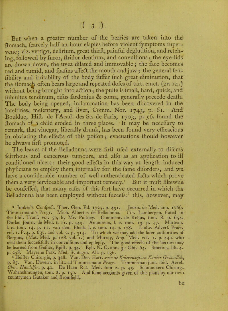 But when a greater number of the berries are taken into the ftomach, fcarcely half an hour elapfes before violent fymptoms fuper- vene; viz. vertigo, delirium, great thirft, painful deglutition, and retch- ing, followed by furor, ftridor dentium, and convulfions ; the eye-lids are drawn down, the uvea dilated and immovable; the face becomes red and tumid, and fpafms affect the mouth and jaw; the general fen- fibility and irritability of the body fuffer fuch great diminution, that the ftomac^L often bears large and repeated dofes of tart. emet. (gr. 14.) without being brought into action; the pulfe is fmall, hard, quick, and fubfultus tendinum, rifus fardonius & coma, generally precede death. The body being opened, inflammation has been difcovered in the inteftines, mefentery, and liver, Comm. Nor. 1743, p. 61. And Boulduc, Hift. de l'Acad. des Sc. de Paris, 1703, p. 56. found the itomach of a child eroded in three places. It may be neceffary to remark, that vinegar, liberally drunk, has been found very efficacious in obviating the effects of this poifon; evacuations mould however be always firft promoted. The leaves of the Belladonna were firft ufed externally to difcufs fcirrhous and cancerous tumours, and alfo as an application to ill conditioned ulcers : their good effects in this way at length induced phyficians to employ them internally for the fame diforders, and we have a confiderable number of well authenticated facts which prove them a very ferviceable and important remedy.0 But it muft likewife be confeffed, that many cafes of this fort have occurred in which the Belladonna has been employed without fuccefs :d this, however, may c Junker's Confpe£t. Ther. Gen. Ed. 1725. p. 491. Journ.- de Med. ann. 1766* Timmermann's Progr. Mich. Albertus de Belladonna. Tib. Lambergen, ftated in the Phil. Tranf. vol. 50, by Mr. Pultney. Comment, de Rebus, torn. 8. p. 654. Durlac Journ. de Med. t. 11. p. 449. Amoureux, 1. c. torn. 13. p. 47. Marteau. I. c. torn. 14. p. 11. van den. Block. 1. c. torn. 14. p. 108. Ludw. Adverf. Praft. vol. 1. P. 4. p. 637. and vol. 2. p. 314. To which we may add the later authorities of Bergius, (Mat. Med. p. 128. vol. 1.) and Murray, App. Med. vol. 1. p. 440. who ufed them fuccefsfully in convulfions and epilepfy. The good effects of the berries may be learned from Gefner, Epift. p. 34. Eph. N. C. arm. 3/ Obf. 64. Smetius, lib. 4. p. 238. Mayerne Prax. Med. Syntagm. Alt. p. 136. d Heifter Chirurgie, p. 328. Van. Der. Harr. over de Kn\erknoeJl-tn Ranker Gezwelleih^ p. 85. Van. Dovern. in litt. ad Timmermann Progr. Timmerman junr. ibid. Acrel. Chir. Hdndelfer. p. 40. De Haen Rat. Med. torn 2. p. 45. Schmuckero Chirurg.. Wahrnehmungen, torn. 2. p. 150. And fome accounts given of this plant by our own countrymen Gataker and Bromfield.. be
