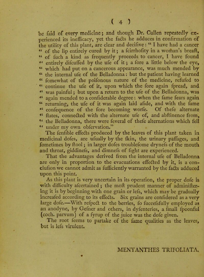 be faid of every medicine; and though Dr. Cullen repeatedly ex- perienced its inefficacy, yet the facts he adduces in confirmation of the utility of this plant, are clear and decifive:  I have had a cancer  of the lip entirely cured by it; a fcirrhofity in a woriian's breaft,  of fuch a kind as frequently proceeds to cancer, I have found  entirely difcufTed by the ufe of it; a fore a little below the eye, <c which had put on a cancerous appearance, was much mended by  the internal ufe of the Belladonna: but the patient having learned  fomewhat of the poifonous nature of the medicine, refufed to  continue the ufe of it, upon which the fore again fpread, and €i was painful; but upon a return to the ufe of the Belladonna, was *' again mended to a confiderable degree : when the fame fears again  returning, the ufe of it was again laid afide, and with the fame  confequence of the fore becoming worfe. Of thefe alternate <c ftates, connected with the alternate ufe of, and abftinence from, *' the Belladonna, there were feveral of thefe alternations which fell i{ under my own obfervation. The fenfible effe&s produced by the leaves of this plant taken in medicinal dofes, are ufually by the {kin, the urinary paffages, and fometimes by ftool; in larger dofes troublefome drynefs of the mouth and throat, giddinefs, and dimnefs of fight are experienced. . That the advantages derived from the internal ufe of Belladonna are only in proportion to the evacuations effected by it, is a con- clufion we cannot admit as fufficiently warranted by the facts adduced upon this point. As this plant is very uncertain in its operation, the proper dofe is with difficulty afcertained ; the moft prudent manner of adminifter- ing it is by beginning with one grain or lefs, which may be gradually increafed according to its effects. Six grains are confidered as a very large dofe.—With refpect to the berries, fo fuccefsfully employed as an anodyne, by Gefner and others, in dyfenteries, a fmall fpoonful (coch. parvum) of a fyrup of the juice was the dofe given. The root feems to partake of the fame qualities as the leaves, but is lefs virulent. MENYANTHES TRIFOLIATA. *